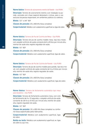 Manual.do.Controlador



                        Nome básico: Torneira.de.acionamento.restrito.de.Parede.–.Uso.PURA.
                        Descrição: Torneira.de.acionamento.restrito.a.ser.instalação.na.pa-
                        rede,. acionada. com. chave. especial. destacável. e. inclusa,. para. o. uso.
                        exclusivo.da.pessoa.responsável,.em.ambientes.públicos.ou.coletivos..
                        Bitola: 1/2“.e.3/4”.BSP.
                        Classes de pressão:.20.a.400.kPa.(faixa.completa).
                        Corpo/material: Metálico.com.acabamento.superficial.ou.ligas.de.cobre..




                        Nome básico: Torneira.de.Pia.de.Cozinha.de.Mesa.-.Uso.PURA
                        Descrição: Torneira. de. pia. de. cozinha. modelo. mesa,. tipo. bica. móvel,.
                        com.arejador.antifurto.de.vazão.constante.de.6.a.8.litros.por.minuto.e/ou.
                        restritor.de.vazão.e/ou.registro.regulador.de.vazão..
   6.                  Bitola:.1/2”.BSP.
                        Classes de pressão:.20.a.400.kPa.(faixa.completa).
                        Corpo/material: Metálico.com.acabamento.superficial,.ligas.de.cobre..




                        Nome básico: Torneira.de.Pia.de.Cozinha.de.Parede.–.Uso.PURA.
                        Descrição:.Torneira.de.pia.de.cozinha.modelo.para.parede,.tipo.bica.mó-
                        vel,.com.arejador.antifurto.de.vazão.constante.de.6.ou.8.litros.por.minuto.
                        e/ou.restritor.de.vazão.e/ou.registro.regulador.de.vazão..
                        Bitola: 1/2”.BSP.
                        Classes de pressão:.20.a.400.kPa.(faixa.completa).
                        Corpo/material: Metálico.com.acabamento.superficial,.ligas.de.cobre..




                        Nome básico: Torneira. de. fechamento. automático. tipo. mesa.
                        para.lavatório.–.Uso.PURA.
                        Descrição: Torneira.de.fechamento.automático.mesa,.com.ciclo.
                        de.fechamento.de.4.a.10.segundos,.e.arejador.antifurto.de.vazão.
                        constante.de.até.6.ou.8.litros.por.minuto.e/ou.restritor.de.vazão.
                        e/ou.registro.regulador.de.vazão..
                        Bitola: 1/2”.BSP.
                        Classes de pressão:.20.a.400.kPa.(faixa.completa).ou.confor-
                        me.faixas.especificadas.pelos.fabricantes..
                        Corpo/material:. Metálico. com. acabamento. superficial,. ligas.
                        de.cobre..
                        Botão ou tecla: Metálico.com.acabamento.superficial,.ex:.ligas.
                        de.cobre.ou.aço.inox.
 