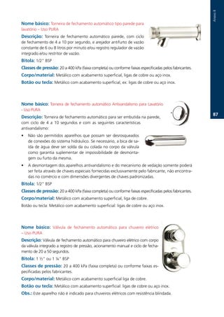 Anexo.II
Nome básico: Torneira.de.fechamento.automático.tipo.parede.para.
lavatório.–.Uso.PURA.
Descrição: Torneira. de. fechamento. automático. parede,. com. ciclo.
de.fechamento.de.4.a.10.por.segundo,.e.arejador.antifurto.de.vazão.
constante.de.6.ou.8.litros.por.minuto.e/ou.registro.regulador.de.vazão.
integrado.e/ou.restritor.de.vazão..
Bitola:.1/2”.BSP
Classes de pressão: 20.a.400.kPa.(faixa.completa).ou.conforme.faixas.especificadas.pelos.fabricantes.
Corpo/material: Metálico.com.acabamento.superficial,.ligas.de.cobre.ou.aço.inox.
Botão ou tecla:.Metálico.com.acabamento.superficial,.ex:.ligas.de.cobre.ou.aço.inox..
.


Nome básico:. Torneira. de. fechamento. automático. Antivandalismo. para. Lavatório.
-.Uso.PURA.
                                                                                                          7.
Descrição: Torneira.de.fechamento.automático.para.ser.embutida.na.parede,.
com. ciclo. de. 4. a. 10. segundos. e. com. as. seguintes. características.
antivandalismo:
•   Não.são.permitidos.aparelhos.que.possam.ser.desrosqueados.
    de.conexões.do.sistema.hidráulico..Se.necessário,.a.bica.de.sa-
    ída.de.água.deve.ser.solda.da.ou.colada.no.corpo.da.válvula.
    como. garantia. suplementar. de. impossibilidade. de. desmonta-
    gem.ou.furto.da.mesma..
•   A.desmontagem.dos.aparelhos.antivandalismo.e.do.mecanismo.de.vedação.somente.poderá.
    ser.feita.através.de.chaves.especiais.fornecidas.exclusivamente.pelo.fabricante,.não.encontra-
    das.no.comércio.e.com.dimensões.divergentes.de.chaves.padronizadas..
Bitola: 1/2”.BSP.
Classes de pressão: 20.a.400.kPa.(faixa.completa).ou.conforme.faixas.especificadas.pelos.fabricantes..
Corpo/material:.Metálico.com.acabamento.superficial,.liga.de.cobre..
Botão.ou.tecla:.Metálico.com.acabamento.superficial:.ligas.de.cobre.ou.aço.inox..




Nome básico: Válvula. de. fechamento. automático. para. chuveiro. elétrico.
–.Uso.PURA.
Descrição:.Válvula.de.fechamento.automático.para.chuveiro.elétrico.com.corpo.
da.válvula.integrado.a.registro.de.pressão,.acionamento.manual.e.ciclo.de.fecha-
mento.de.20.a.50.segundos..
Bitola:.1.½“.ou.1.¼”.BSP.
Classes de pressão: 20.a.400.kPa.(faixa.completa).ou.conforme.faixas.es-
pecificadas.pelos.fabricantes..
Corpo/material:.Metálico.com.acabamento.superficial.liga.de.cobre..
Botão ou tecla: Metálico.com.acabamento.superficial:.ligas.de.cobre.ou.aço.inox..
Obs.:.Este.aparelho.não.é.indicado.para.chuveiros.elétricos.com.resistência.blindada..
 