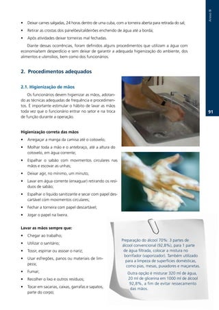 Anexo.III
•   Deixar.carnes.salgadas,.24.horas.dentro.de.uma.cuba,.com.a.torneira.aberta.para.retirada.do.sal;
•   Retirar.as.crostas.dos.panelões/caldeirões.enchendo.de.água.até.a.borda;
•   Após.atividades.deixar.torneiras.mal.fechadas.
    Diante.dessas.ocorrências,.foram.definidos.alguns.procedimentos.que.utilizam.a.água.com.
economia/sem.desperdício.e.sem.deixar.de.garantir.a.adequada.higienização.do.ambiente,.dos.
alimentos.e.utensílios,.bem.como.dos.funcionários.


2. Procedimentos adequados

2.1. Higienização de mãos
    Os.funcionários.devem.higienizar.as.mãos,.adotan-
do.as.técnicas.adequadas.de.frequência.e.procedimen-
tos..É.importante.estimular.o.hábito.de.lavar.as.mãos.
toda.vez.que.o.funcionário.entrar.no.setor.e.na.troca.                                                      1.
de.função.durante.a.operação..


Higienização correta das mãos
•   Arregaçar.a.manga.da.camisa.até.o.cotovelo;
•   Molhar.toda.a.mão.e.o.antebraço,.até.a.altura.do.
    cotovelo,.em.água.corrente;
•   Espalhar. o. sabão. com. movimentos. circulares. nas.
    mãos.e.escovar.as.unhas;
•   Deixar.agir,.no.mínimo,.um.minuto;
•   Lavar.em.água.corrente.(enxaguar).retirando.os.resí-
    duos.de.sabão;
•   Espalhar.o.líquido.sanitizante.e.secar.com.papel.des-
    cartável.com.movimentos.circulares;
•   Fechar.a.torneira.com.papel.descartável;
•   Jogar.o.papel.na.lixeira.


Lavar as mãos sempre que:
•   Chegar.ao.trabalho;
                                                             Preparação.do.álcool.70%:.3.partes.de.
•   Utilizar.o.sanitário;
                                                             álcool.convencional.(92,8%),.para.1.parte.
•   Tossir,.espirrar.ou.assoar.o.nariz;.                      de.água.filtrada,.colocar.a.mistura.no.
                                                              borrifador.(vaporizador)..Também.utilizado.
•   Usar.esfregões,.panos.ou.materiais.de.lim-
                                                               para.a.limpeza.de.superfícies.domésticas,.
    peza;
                                                                como.pias,.mesas,.puxadores.e.maçanetas..
•   Fumar;                                                      Outra.opção.é.misturar.320.ml.de.água,.
•   Recolher.o.lixo.e.outros.resíduos;                          20.ml.de.glicerina.em.1000.ml.de.álcool..
                                                                 92,8%,.a.fim.de.evitar.ressecamento.
•   Tocar.em.sacarias,.caixas,.garrafas.e.sapatos,.              das.mãos.
    parte.do.corpo;
 