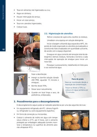 Manual.do.Controlador



                        •   Tocar.em.alimentos.não.higienizados.ou.crus;
                        •   Pegar.em.dinheiro;
                        •   Houver.interrupção.do.serviço;
                        •   Iniciar.um.novo.serviço;
                        •   Tocar.em.utensílios.higienizados;
                        •   Colocar.luvas..


                                                                    2.2. Higienização de utensílios
                                                                         Retirar.o.excesso.de.sujeira.e/ou.recolher.os.resíduos.
                                                                         Umedecer.uma.esponja.em.solução.detergente.
                                                                       Iniciar.a.lavagem.utilizando.água.aquecida.a.44ºC,.dis-
                                                                    pondo.de.modo.organizado.os.utensílios.já.ensaboados.e.
                                                                    constituindo.lotes.ensaboados.em.quantidade.suficiente,.
   2.
                                                                    de.acordo.com.o.espaço.disponível.
                                                                        Enxaguar.em.água.corrente.até.remoção.total.do.de-
                                                                    tergente.e.demais.resíduos,.fechando.a.torneira.a.cada.
                                                                    interrupção. da. operação. de. enxágue. para. iniciar. um.
                                                                    novo.lote.
                                                                       Prosseguir.sucessivamente,.trabalhando.em.lotes.para.
                                                                    o.uso.racional.da.água.


                                                  Fazer.a.desinfecção:
                                              •   Imergir.ou.borrifar.solução.clorada.
                                                                                                          Pano de prato
                                                  200. PPM,. aguardar. 15. minutos. e.
                                                  enxaguar;                                      Deve.ser.monitorado.devido.à.
                                                                                                 exposição.de.contaminação.
                                              •   Borrifar.álcool.70%;.
                                                                                                 Trocar.ou.ferver.a.70%.ou.
                                              •   Deixar.secar.naturalmente;.                    colocar.em.água.sanitária.por.
                                              •   Guardar. em. local. limpo. e. seco,. de.       15.minutos.
                                                  preferência,.emborcados.


                        3. Procedimentos para o descongelamento
                            O.descongelamento.seguro.pode.ser.realizado.optando-se.por.uma.das.seguintes.técnicas:.
                        •   Em.equipamento.refrigerado.até.4ºC:.câmara.frigorífi-
                            ca,.refrigerador.ou.outro.equipamento.específico;.
                        •   Em.forno.de.convecção.ou.microondas;.
                        •   Colocar. o. alimento. de. molho. em. água. com. tempe-
                            ratura. inferior. a. 21ºC,. por. 4. horas,. com. o. alimento.
                            protegido.por.embalagem.adequada.(convém.moni-
                            torar. a. temperatura. na. superfície. do. alimento. para.
                            não.ultrapassar.4ºC);.
 