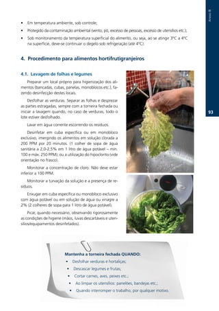Anexo.III
•   Em.temperatura.ambiente,.sob.controle;.
•   Protegido.da.contaminação.ambiental.(vento,.pó,.excesso.de.pessoas,.excesso.de.utensílios.etc.);.
•   Sob.monitoramento.da.temperatura.superficial.do.alimento,.ou.seja,.ao.se.atingir.3ºC.a.4ºC.
    na.superfície,.deve-se.continuar.o.degelo.sob.refrigeração.(até.4ºC)..


. Procedimento para alimentos hortifrutigranjeiros

.1. Lavagem de folhas e legumes
   Preparar.um.local.próprio.para.higienização.dos.ali-
mentos.(bancadas,.cubas,.panelas,.monoblocos.etc.),.fa-
zendo.desinfecção.destes.locais.
    Desfolhar.as.verduras..Separar.as.folhas.e.desprezar.
as.partes.estragadas,.sempre.com.a.torneira.fechada.ou.
iniciar.a.lavagem.quando,.no.caso.de.verduras,.todo.o.                                                   3.
lote.estiver.desfolhado.
    Lavar.em.água.corrente.escorrendo.os.resíduos.
    Desinfetar. em. cuba. específica. ou. em. monobloco.
exclusivo,.imergindo.os.alimentos.em.solução.clorada.a.
200. PPM. por. 20. minutos.. (1. colher. de. sopa. de. água.
sanitária.a.2,0-2,5%.em.1.litro.de.água.potável.–.mín..
100.e.máx..250.PPM);.ou.a.utilização.do.hipoclorito.(vide.
orientação.no.frasco).
    Monitorar. a. concentração. de. cloro.. Não. deve. estar.
inferior.a.100.PPM.
    Monitorar.a.turvação.da.solução.e.a.presença.de.re-
síduos.
   Enxugar.em.cuba.específica.ou.monobloco.exclusivo.
com.água.potável.ou.em.solução.de.água.ou.vinagre.a.
2%.(2.colheres.de.sopa.para.1.litro.de.água.potável).
     Picar,.quando.necessário,.observando.rigorosamente.
as.condições.de.higiene.(mãos,.luvas.descartáveis.e.uten-
sílios/equipamentos.desinfetados)..




                           Mantenha a torneira fechada QUANDO:
                           •        Desfolhar.verduras.e.hortaliças;
                            •       Descascar.legumes.e.frutas;
                             •       Cortar.carnes,.aves,.peixes.etc.;
                               •     Ao.limpar.os.utensílios:.panelões,.bandejas.etc.;
                                •     Quando.interromper.o.trabalho,.por.qualquer.motivo.
 