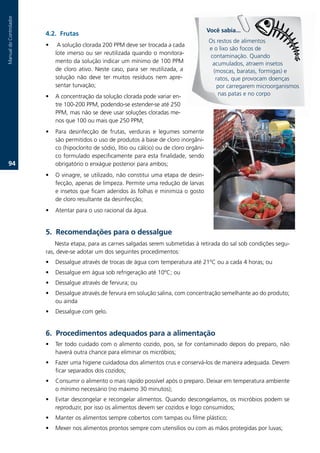 Manual.do.Controlador



                                                                                             Você sabia...
                        .2. Frutas
                                                                                             Os.restos.de.alimentos.
                        •   .A.solução.clorada.200.PPM.deve.ser.trocada.a.cada.
                                                                                             e.o.lixo.são.focos.de.
                            lote.imerso.ou.ser.reutilizada.quando.o.monitora-
                                                                                              contaminação..Quando.
                            mento.da.solução.indicar.um.mínimo.de.100.PPM.                     acumulados,.atraem.insetos.
                            de. cloro. ativo.. Neste. caso,. para. ser. reutilizada,. a.       (moscas,.baratas,.formigas).e.
                            solução. não. deve. ter. muitos. resíduos. nem. apre-               ratos,.que.provocam.doenças.
                            sentar.turvação;.                                                    por.carregarem.microorganismos.
                        •   A.concentração.da.solução.clorada.pode.variar.en-                    nas.patas.e.no.corpo
                            tre.100-200.PPM,.podendo-se.estender-se.até.250.
                            PPM,.mas.não.se.deve.usar.soluções.cloradas.me-
                            nos.que.100.ou.mais.que.250.PPM;.
                        •   Para. desinfecção. de. frutas,. verduras. e. legumes. somente.
                            são.permitidos.o.uso.de.produtos.à.base.de.cloro.inorgâni-
                            co.(hipoclorito.de.sódio,.lítio.ou.cálcio).ou.de.cloro.orgâni-
                            co.formulado.especificamente.para.esta.finalidade,.sendo.
   .                      obrigatório.o.enxágue.posterior.para.ambos;.
                        •   O.vinagre,.se.utilizado,.não.constitui.uma.etapa.de.desin-
                            fecção,.apenas.de.limpeza..Permite.uma.redução.de.larvas.
                            e.insetos.que.ficam.aderidos.às.folhas.e.minimiza.o.gosto.
                            de.cloro.resultante.da.desinfecção;.
                        •   Atentar.para.o.uso.racional.da.água..


                        . Recomendações para o dessalgue
                            Nesta.etapa,.para.as.carnes.salgadas.serem.submetidas.à.retirada.do.sal.sob.condições.segu-
                        ras,.deve-se.adotar.um.dos.seguintes.procedimentos:.
                        •   Dessalgue.através.de.trocas.de.água.com.temperatura.até.21ºC.ou.a.cada.4.horas;.ou.
                        •   Dessalgue.em.água.sob.refrigeração.até.10ºC;.ou.
                        •   Dessalgue.através.de.fervura;.ou.
                        •   Dessalgue.através.de.fervura.em.solução.salina,.com.concentração.semelhante.ao.do.produto;.
                            ou.ainda
                        •   Dessalgue.com.gelo.


                        6. Procedimentos adequados para a alimentação
                        •   Ter.todo.cuidado.com.o.alimento.cozido,.pois,.se.for.contaminado.depois.do.preparo,.não.
                            haverá.outra.chance.para.eliminar.os.micróbios;.
                        •   Fazer.uma.higiene.cuidadosa.dos.alimentos.crus.e.conservá-los.de.maneira.adequada..Devem.
                            ficar.separados.dos.cozidos;
                        •   Consumir.o.alimento.o.mais.rápido.possível.após.o.preparo..Deixar.em.temperatura.ambiente.
                            o.mínimo.necessário.(no.máximo.30.minutos);
                        •   Evitar.descongelar.e.recongelar.alimentos..Quando.descongelamos,.os.micróbios.podem.se.
                            reproduzir,.por.isso.os.alimentos.devem.ser.cozidos.e.logo.consumidos;
                        •   Manter.os.alimentos.sempre.cobertos.com.tampas.ou.filme.plástico;
                        •   Mexer.nos.alimentos.prontos.sempre.com.utensílios.ou.com.as.mãos.protegidas.por.luvas;
 