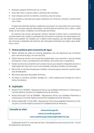 Anexo.III
•   Desprezar.qualquer.alimento.que.cair.no.chão;
•   Evitar.falar,.tossir.ou.espirrar.sobre.os.alimentos.e/ou.utensílios;
•   Fazer.refeições.somente.no.refeitório,.evitando.as.áreas.de.serviço;
•   Usar.estrados.ou.bancadas.para.apoiar.recipientes.com.alimentos,.evitando.o.contato.direto.
    com.o.chão.

    A.higiene.dos.alimentos.significa.cuidado.para.que.possam.ser.consumidos.sem.causar.danos.
à.saúde..As.principais.doenças.relacionadas.à.contaminação.de.alimentos.são.a.cólera,.a.febre.
tifóide,.as.verminoses,.a.hepatite.e.as.toxinfecções.alimentares.
   Os.sintomas.mais.comuns.são.diarréias,.vômitos,.mal-estar.e.cólicas..Assim,.os.benefícios.de.
uma.boa.higiene.são.a.saúde.e.a.satisfação.dos.funcionários.e.comensais.com.alimentação.e.am-
biente.mais.saudáveis..Os.cuidados.com.a.higiene.evitam.prejuízos,.que.vão.desde.insatisfação.
dos.comensais.e.desperdício.de.alimentos.até.intoxicações.alimentares.que.podem.gerar.epide-
mias.e.morte.

                                                                                                             .
7. Outras práticas para economia de água
•   Adotar. redutores. de. vazão. em. torneiras. (arejadores),. pois. são. dispositivos. que. contribuem.
    para.a.economia.de.água,.em.torno.de.25%;
•   Utilizar.bocais.de.torneira.com.chuveirinhos.dispersantes,.que.aumentam.a.área.de.contato.
    dos.legumes,.frutas.e,.principalmente,.das.folhosas,.diminuindo.assim.o.desperdício;.
•   Instalar.torneiras.de.acionamento.sem.contato.manual,.pois.reduzem.o.desperdício.durante.a.
    higienização.das.mãos.entre.uma.e.outra.atividade,.evitando-se.também.contaminações.
•   Não.encher.os.utensílios.de.água.para.ensaboar,.usar.pouca.água.e.somente.a.quantia.neces-
    sária.de.detergente;
•   Não.utilizar.água.para.descongelar.alimentos;
•   Ao.limpar.os.utensílios:.panelões,.bandejas.etc.,.utilizar.espátula.para.remoção.da.crosta.e.
    escova.não.abrasiva.


. Legislação:
•   Portaria.CVS-6.10/03/99.–.Regulamento.Técnico.que.estabelece.Parâmetros.e.Critérios.para.o.
    Controle.Higiênico-Sanitário.em.Estabelecimento.de.Alimentos;.
•   Portaria. Municipal. 1210. de. 03/08/06. –. Regulamento. Técnico. que. estabelece. Parâmetros. e.
    Critérios.para.o.Controle.Higiênico-Sanitário.em.Estabelecimento.de.Alimentos;.
•   Portaria.Federal.RDC.216.de.2004.–.Regulamento.Técnico.que.estabelece.Parâmetros.e.Crité-
    rios.para.o.Controle.Higiênico-Sanitário.em.Estabelecimento.de.Alimentos.


Consulte os sites:                            www.anvisa.gov.br
                                          www.cvs.saude.sp.gov.br
                              www.capital.sp.gov.brportalpmsphomec.jsp


   Colaboração.do.Prof..Dr..Eneo.Alves.da.Silva.Jr.,.Biomédico/Consultor.Diretor.da.CDL.–.Central.
de.Diagnósticos.Laboratoriais..
 