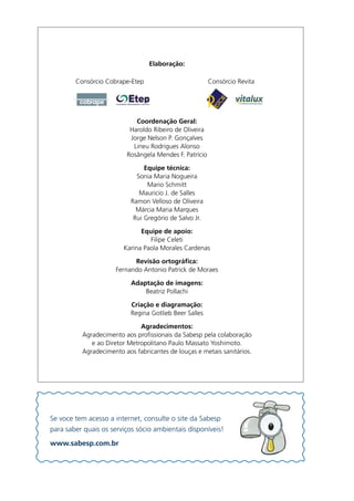 Elaboração:
                                       .
        Consórcio.Cobrape-Etep.      .       .          Consórcio.Revita



                                      .
                            Coordenação Geral:
                          Haroldo.Ribeiro.de.Oliveira
                          Jorge.Nelson.P..Gonçalves
                           Lineu.Rodrigues.Alonso
                         Rosângela.Mendes.F..Patrício.

                                Equipe técnica:
                             Sonia.Maria.Nogueira
                                 Mario.Schmitt
                              Mauricio.J..de.Salles
                           Ramon.Velloso.de.Oliveira
                             Márcia.Maria.Marques
                            Rui.Gregório.de.Salvo.Jr.

                              Equipe de apoio:
                                 Filipe.Celeti
                        Karina.Paola.Morales.Cardenas

                           Revisão ortográfica:
                     Fernando.Antonio.Patrick.de.Moraes

                           Adaptação de imagens:
                               Beatriz.Pollachi

                           Criação e diagramação:
                           Regina.Gotlieb.Beer.Salles

                              Agradecimentos:
          Agradecimento.aos.profissionais.da.Sabesp.pela.colaboração.
             e.ao.Diretor.Metropolitano.Paulo.Massato.Yoshimoto.
          Agradecimento.aos.fabricantes.de.louças.e.metais.sanitários.




Se.voce.tem.acesso.a.internet,.consulte.o.site.da.Sabesp.
para.saber.quais.os.serviços.sócio.ambientais.dísponíveis!
www.sabesp.com.br
 