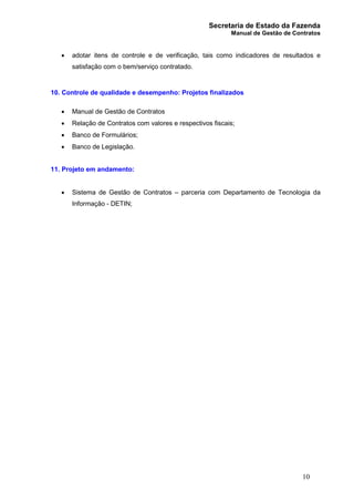 Secretaria de Estado da Fazenda
Manual de Gestão de Contratos
10
· adotar itens de controle e de verificação, tais como indicadores de resultados e
satisfação com o bem/serviço contratado.
10. Controle de qualidade e desempenho: Projetos finalizados
· Manual de Gestão de Contratos
· Relação de Contratos com valores e respectivos fiscais;
· Banco de Formulários;
· Banco de Legislação.
11. Projeto em andamento:
· Sistema de Gestão de Contratos – parceria com Departamento de Tecnologia da
Informação - DETIN;
 