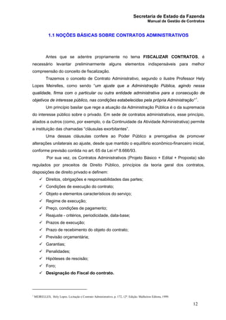Secretaria de Estado da Fazenda
Manual de Gestão de Contratos
12
1.1 NOÇÕES BÁSICAS SOBRE CONTRATOS ADMINISTRATIVOS
Antes que se adentre propriamente no tema FISCALIZAR CONTRATOS, é
necessário levantar preliminarmente alguns elementos indispensáveis para melhor
compreensão do conceito de fiscalização.
Trazemos o conceito de Contrato Administrativo, segundo o ilustre Professor Hely
Lopes Meirelles, como sendo “um ajuste que a Administração Pública, agindo nessa
qualidade, firma com o particular ou outra entidade administrativa para a consecução de
objetivos de interesse público, nas condições estabelecidas pela própria Administração” 1
.
Um princípio basilar que rege a atuação da Administração Pública é o da supremacia
do interesse público sobre o privado. Em sede de contratos administrativos, esse princípio,
aliados a outros (como, por exemplo, o da Continuidade da Atividade Administrativa) permite
a instituição das chamadas “cláusulas exorbitantes”.
Uma dessas cláusulas confere ao Poder Público a prerrogativa de promover
alterações unilaterais ao ajuste, desde que mantido o equilíbrio econômico-financeiro inicial,
conforme previsão contida no art. 65 da Lei nº 8.666/93.
Por sua vez, os Contratos Administrativos (Projeto Básico + Edital + Proposta) são
regulados por preceitos de Direito Público, princípios da teoria geral dos contratos,
disposições de direito privado e definem:
ü Direitos, obrigações e responsabilidades das partes;
ü Condições de execução do contrato;
ü Objeto e elementos característicos do serviço;
ü Regime de execução;
ü Preço, condições de pagamento;
ü Reajuste - critérios, periodicidade, data-base;
ü Prazos de execução;
ü Prazo de recebimento do objeto do contrato;
ü Previsão orçamentária;
ü Garantias;
ü Penalidades;
ü Hipóteses de rescisão;
ü Foro;
ü Designação do Fiscal do contrato.
1
MEIRELLES, Hely Lopes. Licitação e Contrato Administrativo, p. 172, 12ª. Edição. Malheiros Editora, 1999.
 