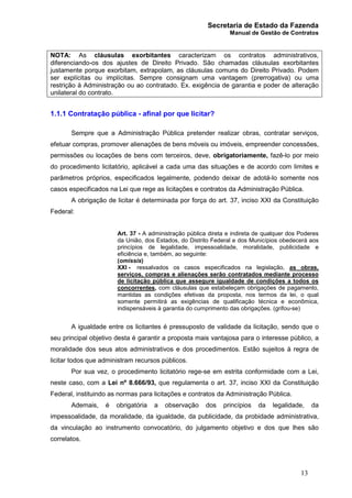 Secretaria de Estado da Fazenda
Manual de Gestão de Contratos
13
NOTA: As cláusulas exorbitantes caracterizam os contratos administrativos,
diferenciando-os dos ajustes de Direito Privado. São chamadas cláusulas exorbitantes
justamente porque exorbitam, extrapolam, as cláusulas comuns do Direito Privado. Podem
ser explícitas ou implícitas. Sempre consignam uma vantagem (prerrogativa) ou uma
restrição à Administração ou ao contratado. Ex. exigência de garantia e poder de alteração
unilateral do contrato.
1.1.1 Contratação pública - afinal por que licitar?
Sempre que a Administração Pública pretender realizar obras, contratar serviços,
efetuar compras, promover alienações de bens móveis ou imóveis, empreender concessões,
permissões ou locações de bens com terceiros, deve, obrigatoriamente, fazê-lo por meio
do procedimento licitatório, aplicável a cada uma das situações e de acordo com limites e
parâmetros próprios, especificados legalmente, podendo deixar de adotá-lo somente nos
casos especificados na Lei que rege as licitações e contratos da Administração Pública.
A obrigação de licitar é determinada por força do art. 37, inciso XXI da Constituição
Federal:
Art. 37 - A administração pública direta e indireta de qualquer dos Poderes
da União, dos Estados, do Distrito Federal e dos Municípios obedecerá aos
princípios de legalidade, impessoalidade, moralidade, publicidade e
eficiência e, também, ao seguinte:
(omissis)
XXI - ressalvados os casos especificados na legislação, as obras,
serviços, compras e alienações serão contratados mediante processo
de licitação pública que assegure igualdade de condições a todos os
concorrentes, com cláusulas que estabeleçam obrigações de pagamento,
mantidas as condições efetivas da proposta, nos termos da lei, o qual
somente permitirá as exigências de qualificação técnica e econômica,
indispensáveis à garantia do cumprimento das obrigações. (grifou-se)
A igualdade entre os licitantes é pressuposto de validade da licitação, sendo que o
seu principal objetivo desta é garantir a proposta mais vantajosa para o interesse público, a
moralidade dos seus atos administrativos e dos procedimentos. Estão sujeitos à regra de
licitar todos que administram recursos públicos.
Por sua vez, o procedimento licitatório rege-se em estrita conformidade com a Lei,
neste caso, com a Lei nº 8.666/93, que regulamenta o art. 37, inciso XXI da Constituição
Federal, instituindo as normas para licitações e contratos da Administração Pública.
Ademais, é obrigatória a observação dos princípios da legalidade, da
impessoalidade, da moralidade, da igualdade, da publicidade, da probidade administrativa,
da vinculação ao instrumento convocatório, do julgamento objetivo e dos que lhes são
correlatos.
 
