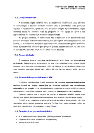 Secretaria de Estado da Fazenda
Manual de Gestão de Contratos
15
1.1.2.2. Pregão eletrônico
A expressão pregão eletrônico indica o procedimento licitatório que utiliza os meios
de comunicação à distância. Contudo, inúmeros atos e formalidades serão praticados
segundo as regras comuns, aplicáveis a toda e qualquer licitação. A peculiaridade do pregão
eletrônico reside na ausência física do pregoeiro, de sua equipe de apoio e dos
representantes dos licitantes num mesmo local determinado.
No pregão eletrônico, os interessados não comparecem a um determinado local
portando envelopes, materialmente existentes, mas se adaptam a recursos propiciados pela
Internet. As manifestações de vontade dos interessados são transmitidas por via eletrônica,
sendo o procedimento conduzido pelo pregoeiro (a esse respeito ver Lei nº. 10.520, de 17
de julho de 2002 e Decreto Nº 24.818. de 27 de Janeiro de 2005).
1.1.3. Tipo de Licitação
É importante destacar que o tipo de licitação não se confunde com a modalidade
de licitação. Modalidade é o procedimento, ou seja, o rito específico que o certame deverá
observar. Já os tipos relacionam-se com o critério de julgamento para a seleção da proposta
mais vantajosa, tais sejam: Menor preço, Melhor Técnica, Técnica e Preço, Maior Lance ou
Oferta.
1.1.4. Sistema de Registro de Preços – SRP
O Sistema de Registro de Preços representa um conjunto de procedimentos para
registro formal de preços, precedido de licitação realizada nas modalidades
concorrência ou pregão, onde são selecionadas propostas de preços unitários a serem
utilizadas em contratações futuras de bens ou serviços, de consumo e uso freqüentes.
Deve-se salientar que o registro de preços é adequado àqueles objetos mais
simples, que podem ser individualizados através de uma descrição simplificada e sucinta.
O SRP é um procedimento especial de licitação onde a Administração não está
vinculada a adquirir toda a quantidade estimada. Em face disso, as contratações podem ser
realizadas na medida da necessidade do Poder Público.
1.1.5. Exceções à obrigatoriedade de licitar
A Lei nº 8.666/93 ressalva os casos de contratação direta, quais sejam:
ü dispensa de licitação (dispensada e dispensável);
ü inexigibilidade de licitação.
 