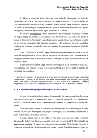 Secretaria de Estado da Fazenda
Manual de Gestão de Contratos
16
A diferença essencial entre dispensa, seja licitação dispensada ou licitação
dispensável (art. 17 e art. 24, respectivamente), e inexigibilidade (art. 25), reside no fato de
que, na dispensa há possibilidade de competição, mas a licitação não é obrigatória porque a
Lei faculta à Administração a possibilidade de contratar diretamente, tendo em vista algum
valor jurídico relevante. As hipóteses legais previstas são taxativas.
No caso da inexigibilidade não há possibilidade de competição, ou porque só existe
um objeto capaz de atender às necessidades da Administração; ou porque tal objeto é
exclusivo de um único fornecedor; ou ainda porque as características específicas do produto
ou do serviço necessário são bastante singulares, não existindo, portanto condições
objetivas de instaurar competição entre os possíveis fornecedores, tornando a licitação
inviável.
O art. 26 da Lei nº 8.666/93 exige fundamentação pormenorizada para todos os
casos de inexigibilidade e para a maioria dos casos de dispensa. O art. 26 estabelece a
obrigação de comunicar à autoridade superior, ratificação e ainda publicação do ato na
Imprensa Oficial.
O parágrafo único desse artigo determina em especial que o processo de dispensa,
inexigibilidade será instruído, no que couber, com justificativa do preço, razão da escolha do
fornecedor ou executante.
NOTA: Em resumo, a regra geral é a de que se instaure licitação para quaisquer
contratações. Contudo, a lei autoriza que esse procedimento seja afastado em alguns
casos, tais como a Licitação dispensada (art. 17, I e II da Lei n° 8.666/93); Licitação
dispensável (art. 24 da Lei n° 8.666/93); Licitação inexigível (art. 25 da Lei n° 8.666/93).
1.1.6 A Importância do projeto básico para a contratação
Um dos documentos indispensáveis à consecução de qualquer contratação e uma
das peças inaugurais e indispensáveis, tanto no caso da instauração do procedimento
licitatório, quanto no momento do procedimento de dispensa ou inexigibilidade é o Projeto
Básico.
Esse instrumento reflete o momento do planejamento da Administração. É fase
anterior à autorização da despesa e da própria contratação. Daí a importância de entender o
que é Projeto Básico e qual sua finalidade.
O projeto básico não é e nem pode ser visto como uma mera burocracia resultante
da aplicação da Lei, mas deve ser encarado como uma ferramenta útil à Administração na
sua ação de contratar. É, assim, um instrumento que propicia à Administração conhecer o
objeto que se quer licitar, de forma detalhada, clara e precisa. Sua definição está prevista no
 