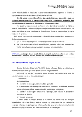 Secretaria de Estado da Fazenda
Manual de Gestão de Contratos
17
art. 6º, inciso IX da Lei nº 8.666/93 e deve ser elaborado de forma a permitir ao licitante as
informações necessárias à boa elaboração de sua proposta.
Não há forma ou modelo definido de projeto básico, o essencial é que seu
conteúdo contemple todas as informações necessárias à justificativa do pedido, bem
como à elaboração do edital de licitação e da minuta de contrato.
Seu objetivo, desse modo, é esclarecer como deverá ser executado o objeto da
licitação, relativamente à definição dos principais parâmetros envolvidos na contratação, tais
como, quantidade, prazos, condições de fornecimento, forma de pagamento e forma de
execução da garantia.
Visa, assim, demonstrar a viabilidade e a conveniência de sua execução, evidenciando,
dentre outros aspectos:
ü que os custos são compatíveis com as disponibilidades orçamentárias;
ü que todas as soluções técnicas possíveis foram cogitadas, tendo sido selecionada a
melhor alternativa e que os prazos para execução foram calculados.
ATENÇÃO: A elaboração de um projeto básico incompleto ou falho resulta em um contrato
indeterminado e impreciso, que não atenderá aos objetivos da Administração.
1.1.6.1 Requisitos do projeto básico
O artigo 6º, inciso IX da Lei nº 8.666/93 define o Projeto Básico e estabelece as
informações necessárias que neles devem constar, obrigatoriamente.
A doutrina, por sua vez, acrescenta outros requisitos que devem fazer parte dos
projetos básicos, que serão elencados a seguir:
I – segurança;
II – funcionalidade;
III – economia na execução, conservação e operação;
IV – possibilidade de emprego de mão-de-obra, materiais, tecnologia e matérias-
primas existentes no local para a execução, conservação e operação;
V – facilidade na execução, conservação e operação, sem prejuízo da durabilidade
da obra ou do serviço;
VI – impacto ambiental.
A ênfase dada ao Projeto Básico é no sentido de alertar que as restrições
estabelecidas no Projeto Básico poderão resultar no impedimento de um conjunto de
possíveis licitantes em participar da licitação, situação que, conseqüentemente, levará à
elevação dos preços ofertados, em razão da diminuição da competição.
 