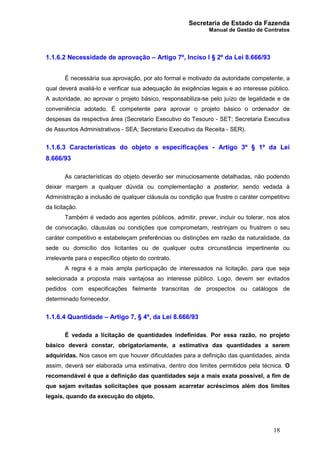 Secretaria de Estado da Fazenda
Manual de Gestão de Contratos
18
1.1.6.2 Necessidade de aprovação – Artigo 7º, Inciso I § 2º da Lei 8.666/93
É necessária sua aprovação, por ato formal e motivado da autoridade competente, a
qual deverá avaliá-lo e verificar sua adequação às exigências legais e ao interesse público.
A autoridade, ao aprovar o projeto básico, responsabiliza-se pelo juízo de legalidade e de
conveniência adotado. É competente para aprovar o projeto básico o ordenador de
despesas da respectiva área (Secretario Executivo do Tesouro - SET; Secretaria Executiva
de Assuntos Administrativos - SEA; Secretario Executivo da Receita - SER).
1.1.6.3 Características do objeto e especificações - Artigo 3º § 1º da Lei
8.666/93
As características do objeto deverão ser minuciosamente detalhadas, não podendo
deixar margem a qualquer dúvida ou complementação a posterior, sendo vedada à
Administração a inclusão de qualquer cláusula ou condição que frustre o caráter competitivo
da licitação.
Também é vedado aos agentes públicos, admitir, prever, incluir ou tolerar, nos atos
de convocação, cláusulas ou condições que comprometam, restrinjam ou frustrem o seu
caráter competitivo e estabeleçam preferências ou distinções em razão da naturalidade, da
sede ou domicílio dos licitantes ou de qualquer outra circunstância impertinente ou
irrelevante para o específico objeto do contrato.
A regra é a mais ampla participação de interessados na licitação, para que seja
selecionada a proposta mais vantajosa ao interesse público. Logo, devem ser evitados
pedidos com especificações fielmente transcritas de prospectos ou catálogos de
determinado fornecedor.
1.1.6.4 Quantidade – Artigo 7, § 4º, da Lei 8.666/93
É vedada a licitação de quantidades indefinidas. Por essa razão, no projeto
básico deverá constar, obrigatoriamente, a estimativa das quantidades a serem
adquiridas. Nos casos em que houver dificuldades para a definição das quantidades, ainda
assim, deverá ser elaborada uma estimativa, dentro dos limites permitidos pela técnica. O
recomendável é que a definição das quantidades seja a mais exata possível, a fim de
que sejam evitadas solicitações que possam acarretar acréscimos além dos limites
legais, quando da execução do objeto.
 