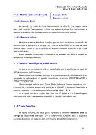 Secretaria de Estado da Fazenda
Manual de Gestão de Contratos
19
1.1.6.5 Quanto à execução do objeto Execução Direta
Execução Indireta
1.1.6.5.1 Execução Direta
A execução do objeto de forma direta consiste na utilização dos próprios meios
disponíveis no órgão. Como exemplo, pode-se citar a prestação de serviços de marcenaria a
partir do emprego de mão-de-obra existente em seu próprio quadro de pessoal.
1.1.6.5.2 Execução Indireta
O regime de execução indireta do objeto, por seu turno, consiste na contratação de
terceiros para a prestação dos serviços, em razão da inviabilidade de emprego de seus
próprios meios, ou em função da constatação de maior vantagem econômica a ser obtida
pela terceirização.
Como exemplo, pode-se citar a contratação de empresa para fazer a limpeza do
prédio onde o órgão está instalado.
1.1.6.6 Quanto à elaboração de projeto de obra
A obra a ser contratada deverá ser especificada pelo órgão técnico, no caso da
SEFAZ, pelo Setor de Engenharia.
Os processos que objetivam contratar empresa para execução de obras devem ser
precedidos da elaboração de um projeto, composto de, no mínimo, PROJETO BÁSICO e
PROJETO EXECUTIVO.
No momento da elaboração do Projeto Básico, este deve delinear o projeto da obra,
indicando os motivos que levam à sua realização, a extensão, o tempo que deve durar, a
previsão dos gastos, e outros elementos definidores (ver item 1.1.6.1.).
A lei prevê também o Projeto Executivo (art. 6º, inciso X, Lei 8.666/93) como
instrumento que indica os elementos necessários à execução completa da obra.
1.1.7 Projeto Executivo
O projeto executivo, em linhas gerais, representa o “desenho” da mesma obra ou
serviço de engenharia elaborado com o detalhamento suficiente para a respectiva
execução. Este deve ser elaborado com nível máximo de detalhamento possível.
 