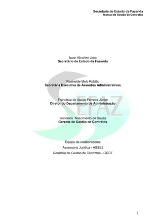 Secretaria de Estado da Fazenda
Manual de Gestão de Contratos
2
Isper Abrahim Lima
Secretário de Estado da Fazenda
Rosineide Melo Roldão
Secretária Executiva de Assuntos Administrativos
Francisco de Araújo Ferreira Júnior
Diretor do Departamento de Administração
Jucineide Nascimento de Souza
Gerente de Gestão de Contratos
Equipe de colaboradores
Assessoria Jurídica - ASSEJ
Gerência de Gestão de Contratos - GGCT
 