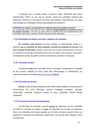 Secretaria de Estado da Fazenda
Manual de Gestão de Contratos
20
É desejável que os projetos básico e executivo sejam elaborados pela própria
Administração. Porém, se isso não for possível, poderá ser contratada empresa para
elaborá-los. Somente se não dispuser de corpo especializado, a Administração, em regra,
fará licitação para contratação empresa especializada para elaborá-lo.
ATENÇÃO: Há sempre necessidade de existência prévia de projeto executivo?
Na contratação para a execução de obras, não há obrigatoriedade de existência prévia
de projeto executivo, uma vez que este poderá ser desenvolvido concomitantemente com
a execução das obras e serviços, desde que previamente autorizado.
1.1.8 Contratação de obras e serviços: espécies de contratos
Os contratos mais comuns de serem firmados na Administração Pública e o
particular são os contratos de obras públicas, contrato de prestação de serviço e os
que envolvem fornecimento. Existem outros tipos de contratos administrativos, tais como
os contratos de concessão e permissão (de uso de bem público e de serviços), obra pública,
de empréstimo público, de gestão e ainda os contratos de comodato e de locação.
1.1.8.1 Conceito de obra
Considera-se obra toda construção, reforma, fabricação, recuperação ou ampliação
de bem público, realizada de forma direta pela Administração ou indiretamente, por
intermédio de terceiro contratado (art. 6º, I da Lei nº 8.666/93).
1.1.8.2 Conceito de serviço
Serviço é toda atividade destinada a obter determinada utilidade de interesse para a
Administração, tais como: demolição, conserto, instalação, montagem, operação,
conservação, reparação, transporte, locação de bens, publicidade, trabalho técnico
profissional.
1.1.8.3 Conceito de serviço de engenharia
A lei não tratou de conceituar o que são serviços de engenharia, por isso a utilização
do critério de exclusão em relação às obras de engenharia. Os serviços de engenharia
devem ser entendidos como sendo aqueles que, de forma exclusiva, pessoal, devam ser
prestados ou assinados por profissionais engenheiros, mas que não dizem respeito a obras
de engenharia.
 
