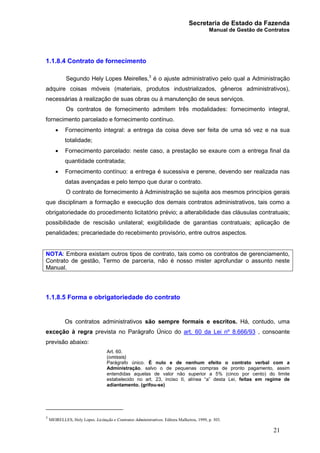Secretaria de Estado da Fazenda
Manual de Gestão de Contratos
21
1.1.8.4 Contrato de fornecimento
Segundo Hely Lopes Meirelles,3
é o ajuste administrativo pelo qual a Administração
adquire coisas móveis (materiais, produtos industrializados, gêneros administrativos),
necessárias à realização de suas obras ou à manutenção de seus serviços.
Os contratos de fornecimento admitem três modalidades: fornecimento integral,
fornecimento parcelado e fornecimento contínuo.
· Fornecimento integral: a entrega da coisa deve ser feita de uma só vez e na sua
totalidade;
· Fornecimento parcelado: neste caso, a prestação se exaure com a entrega final da
quantidade contratada;
· Fornecimento contínuo: a entrega é sucessiva e perene, devendo ser realizada nas
datas avençadas e pelo tempo que durar o contrato.
O contrato de fornecimento à Administração se sujeita aos mesmos princípios gerais
que disciplinam a formação e execução dos demais contratos administrativos, tais como a
obrigatoriedade do procedimento licitatório prévio; a alterabilidade das cláusulas contratuais;
possibilidade de rescisão unilateral; exigibilidade de garantias contratuais; aplicação de
penalidades; precariedade do recebimento provisório, entre outros aspectos.
NOTA: Embora existam outros tipos de contrato, tais como os contratos de gerenciamento,
Contrato de gestão, Termo de parceria, não é nosso mister aprofundar o assunto neste
Manual.
1.1.8.5 Forma e obrigatoriedade do contrato
Os contratos administrativos são sempre formais e escritos. Há, contudo, uma
exceção à regra prevista no Parágrafo Único do art. 60 da Lei nº 8.666/93 , consoante
previsão abaixo:
Art. 60.
(omissis)
Parágrafo único. É nulo e de nenhum efeito o contrato verbal com a
Administração, salvo o de pequenas compras de pronto pagamento, assim
entendidas aquelas de valor não superior a 5% (cinco por cento) do limite
estabelecido no art. 23, inciso II, alínea “a” desta Lei, feitas em regime de
adiantamento. (grifou-se)
3
MEIRELLES, Hely Lopes. Licitação e Contratos Administrativos. Editora Malheiros, 1999, p. 303.
 