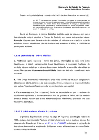 Secretaria de Estado da Fazenda
Manual de Gestão de Contratos
22
Quanto à obrigatoriedade de contrato, a Lei de Licitações, determina, em seu art. 62:
Art. 62. O instrumento do contrato é obrigatório nos casos de concorrência e de
tomada de preços, bem como nas dispensas e inexigibilidades cujos valores estejam
compreendidos nos limites destas duas modalidades de licitação, e facultativo nos
demais em que a Administração puder substituí-lo por outros instrumentos hábeis,
tais como carta-contrato, nota de empenho de despesa, autorização de compra ou
ordem de execução de serviço.
Como se depreende, o mesmo dispositivo explicita quais as situações em que a
Administração poderá substituir o Termo de Contrato por outros instrumentos hábeis.
Exemplo: Contrato para fornecimento de materiais: O instrumento é a própria nota de
empenho, ficando responsável pelo recebimento dos materiais e aceite, a comissão de
recepção de materiais.
1.1.8.6 Elementos do Termo Contratual
a. Preâmbulo (parte superior) – nome das partes, informações de cada uma delas
(qualificação e sede), representantes legais (qualificação e endereço), finalidade do
contrato, ato que autorizou, o número do processo, legislação a que estão submetidas as
partes. Nos casos de dispensa ou inexigibilidade, deverá ser indicado, no preâmbulo, esta
condição.
b. Texto (corpo do contrato): parte mediana onde estão contidas as cláusulas obrigacionais
(descrição do objeto, condições de sua execução, direitos, obrigações e responsabilidades
das partes). Tais disposições devem estar em conformidade com o edital.
c. Encerramento (parte final do contrato): Neste, as partes declaram que, por estarem de
acordo com o pactuado, o assinam em tantas vias de igual teor e forma, para os mesmos
efeitos e direitos, indicam local e data de formalização do instrumento, apondo ao final suas
respectivas assinaturas.
1.1.8.7 A publicidade e a eficácia do contrato
O princípio da publicidade, previsto no artigo 37, “caput” da Constituição Federal de
1988, obriga a Administração Pública a divulgar oficialmente todo e qualquer ato que lhe
diga respeito. O parágrafo único do art. 61 da Lei nº 8666/93, estabelece a obrigação da
Administração em realizar a publicação do Contrato e seus aditamentos na Imprensa Oficial,
como condição de eficácia.
 