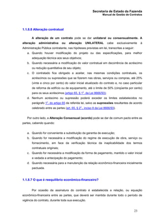 Secretaria de Estado da Fazenda
Manual de Gestão de Contratos
23
1.1.8.8 Alteração contratual
A alteração de um contrato pode se dar unilateral ou consensualmente. A
alteração administrativa ou alteração UNILATERAL cabe exclusivamente à
Administração Pública contratante, nas hipóteses previstas em lei, transcritas a seguir:
a. Quando houver modificação do projeto ou das especificações, para melhor
adequação técnica aos seus objetivos;
b. Quando necessária a modificação do valor contratual em decorrência de acréscimo
ou redução quantitativa de seu objeto;
c. O contratado fica obrigado a aceitar, nas mesmas condições contratuais, os
acréscimos ou supressões que se fizerem nas obras, serviços ou compras, até 25%
(vinte e cinco por cento) do valor inicial atualizado do contrato e, no caso particular
de reforma de edifício ou de equipamento, até o limite de 50% (cinqüenta por cento)
para os seus acréscimos (artigo 65, § 1o
. da Lei 8666/93);
d. Nenhum acréscimo ou supressão poderá exceder os limites estabelecidos no
parágrafo 1o
. do artigo 65 da referida lei, salvo as supressões resultantes de acordo
celebrado entre as partes (art. 65, § 2o
., inciso II da Lei 8666/93).
Por outro lado, a Alteração Consensual (acordo) pode se dar de comum pacto entre as
partes, cabendo quando:
a. Quando for conveniente a substituição da garantia de execução;
b. Quando for necessária a modificação do regime de execução de obra, serviço ou
fornecimento, em face da verificação técnica da inaplicabilidade dos termos
contratuais originais;
c. Quando for necessária a modificação da forma de pagamento, mantido o valor inicial
e vedada a antecipação do pagamento;
d. Quando necessária para a manutenção da relação econômico-financeira inicialmente
pactuada.
1.1.8.7 O que é reequilíbrio econômico-financeiro?
Por ocasião da assinatura do contrato é estabelecida a relação, ou equação
econômico-financeira entre as partes, que deverá ser mantida durante todo o período de
vigência do contrato, durante toda sua execução.
 