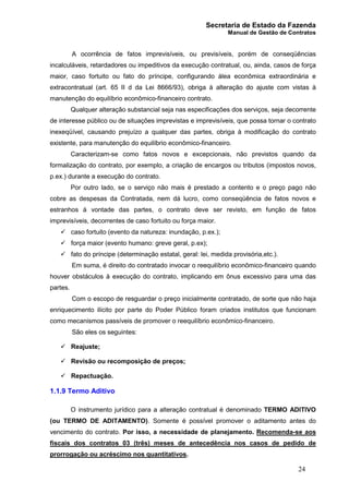 Secretaria de Estado da Fazenda
Manual de Gestão de Contratos
24
A ocorrência de fatos imprevisíveis, ou previsíveis, porém de conseqüências
incalculáveis, retardadores ou impeditivos da execução contratual, ou, ainda, casos de força
maior, caso fortuito ou fato do príncipe, configurando álea econômica extraordinária e
extracontratual (art. 65 II d da Lei 8666/93), obriga à alteração do ajuste com vistas à
manutenção do equilíbrio econômico-financeiro contrato.
Qualquer alteração substancial seja nas especificações dos serviços, seja decorrente
de interesse público ou de situações imprevistas e imprevisíveis, que possa tornar o contrato
inexeqüível, causando prejuízo a qualquer das partes, obriga à modificação do contrato
existente, para manutenção do equilíbrio econômico-financeiro.
Caracterizam-se como fatos novos e excepcionais, não previstos quando da
formalização do contrato, por exemplo, a criação de encargos ou tributos (impostos novos,
p.ex.) durante a execução do contrato.
Por outro lado, se o serviço não mais é prestado a contento e o preço pago não
cobre as despesas da Contratada, nem dá lucro, como conseqüência de fatos novos e
estranhos à vontade das partes, o contrato deve ser revisto, em função de fatos
imprevisíveis, decorrentes de caso fortuito ou força maior.
ü caso fortuito (evento da natureza: inundação, p.ex.);
ü força maior (evento humano: greve geral, p.ex);
ü fato do príncipe (determinação estatal, geral: lei, medida provisória,etc.).
Em suma, é direito do contratado invocar o reequilíbrio econômico-financeiro quando
houver obstáculos à execução do contrato, implicando em ônus excessivo para uma das
partes.
Com o escopo de resguardar o preço inicialmente contratado, de sorte que não haja
enriquecimento ilícito por parte do Poder Público foram criados institutos que funcionam
como mecanismos passíveis de promover o reequilíbrio econômico-financeiro.
São eles os seguintes:
ü Reajuste;
ü Revisão ou recomposição de preços;
ü Repactuação.
1.1.9 Termo Aditivo
O instrumento jurídico para a alteração contratual é denominado TERMO ADITIVO
(ou TERMO DE ADITAMENTO). Somente é possível promover o aditamento antes do
vencimento do contrato. Por isso, a necessidade de planejamento. Recomenda-se aos
fiscais dos contratos 03 (três) meses de antecedência nos casos de pedido de
prorrogação ou acréscimo nos quantitativos.
 