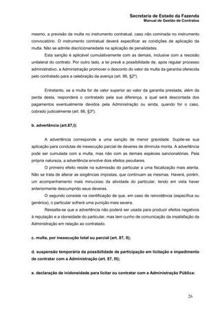Secretaria de Estado da Fazenda
Manual de Gestão de Contratos
26
mesmo, a previsão da multa no instrumento contratual, caso não cominada no instrumento
convocatório. O instrumento contratual deverá especificar as condições de aplicação da
multa. Não se admite discricionariedade na aplicação de penalidades.
Esta sanção é aplicável cumulativamente com as demais, inclusive com a rescisão
unilateral do contrato. Por outro lado, a lei prevê a possibilidade de, após regular processo
administrativo, a Administração promover o desconto do valor da multa da garantia oferecida
pelo contratado para a celebração da avença (art. 86, §2º).
Entretanto, se a multa for de valor superior ao valor da garantia prestada, além da
perda desta, responderá o contratado pela sua diferença, a qual será descontada dos
pagamentos eventualmente devidos pela Administração ou ainda, quando for o caso,
cobrado judicialmente (art. 86, §3º).
b. advertência (art.87,I):
A advertência corresponde a uma sanção de menor gravidade. Supõe-se sua
aplicação para condutas de inexecução parcial de deveres de diminuta monta. A advertência
pode ser cumulada com a multa, mas não com as demais espécies sancionatórias. Pela
própria natureza, a advertência envolve dois efeitos peculiares.
O primeiro efeito reside na submissão do particular a uma fiscalização mais atenta.
Não se trata de alterar as exigências impostas, que continuam as mesmas. Haverá, porém,
um acompanhamento mais minucioso da atividade do particular, tendo em vista haver
anteriormente descumprido seus deveres.
O segundo consiste na cientificação de que, em caso de reincidência (específica ou
genérica), o particular sofrerá uma punição mais severa.
Ressalta-se que a advertência não poderá ser usada para produzir efeitos negativos
à reputação e a idoneidade do particular, mas tem cunho de comunicação da insatisfação da
Administração em relação ao contratado.
c. multa, por inexecução total ou parcial (art. 87, II);
d. suspensão temporária da possibilidade de participação em licitação e impedimento
de contratar com a Administração (art. 87, III);
e. declaração de inidoneidade para licitar ou contratar com a Administração Pública:
 