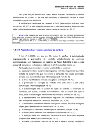 Secretaria de Estado da Fazenda
Manual de Gestão de Contratos
27
Esta grave sanção administrativa produz efeitos enquanto perdurarem os motivos
determinantes da punição ou até que seja promovida a reabilitação perante a própria
autoridade que aplicou a penalidade.
A reabilitação somente pode ser requerida após 02 (dois anos) da aplicação desta
sanção (art. 87, §3º) e será concedida sempre que o contratado ressarcir a Administração
pelos prejuízos resultantes da inexecução total ou parcial do contrato (art. 87, IV).
NOTA: Cabe ressaltar que após a regular apuração do fato, (via processo administrativo)
será submetido o relatório final da comissão constituída ao Secretário do Estado da Fazenda, que
poderá impor a sanção prevista no art.87, III da Lei nº 8.666/93.
No caso do art. 87, IV da Lei nº 8.666/93, a competência para impor sanções é o Governador
do Estado.
1.1.10.1 Possibilidade de rescisão unilateral do contrato
A Lei nº 8.666/93, em seu art. 58, inciso II, confere à Administração
expressamente a prerrogativa de rescindir unilateralmente os contratos
administrativos, sem necessidade de recorrer ao Poder Judiciário e sem acordo
amigável - sempre que verificadas as hipóteses do art.79, inciso I da mesma Lei.
As situações que comportam a rescisão unilateral são as seguintes:
a. descumprimento ou cumprimento irregular do contrato pelo particular ou ainda a
lentidão no cumprimento que impossibilite a conclusão nos prazos estipulados,
provada essa impossibilidade pela Administração (art. 78, I, II e III);
b. o atraso injustificado no início da execução do contrato (art. 78, IV);
c. a paralisação da execução do contrato, sem justa causa e sem prévia
comunicação à Administração (art. 78, V);
d. a subcontratação total ou parcial do objeto do contrato, a associação do
contratado com outrem, a cessão ou transferência, total ou parcial, bem como a
fusão, cisão ou incorporação, não admitidas no edital e no contrato (art. 78, IV);
e. o desatendimento das determinações regulares das autoridades designadas
para acompanhar e fiscalizar a execução do contrato (art. 78, VII);
f. o cometimento reiterado de faltas na execução do contrato, anotadas em registro
próprio, pelo representante da Administração (art. 78, VIII);
g. a decretação da falência ou a instauração de insolvência civil (art. 78, IX);
h. a dissolução da sociedade ou o falecimento do contratado (art. 78, X);
i. a alteração social ou a modificação da finalidade ou da estrutura da empresa,
que prejudique a execução do contrato (art. 78, XI);
j. submeter, o contratado, menores de 18 anos a trabalho noturno, perigoso ou
 