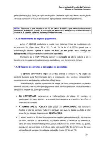 Secretaria de Estado da Fazenda
Manual de Gestão de Contratos
29
pela Administração); Serviços – pintura do prédio (realizada a pintura); Bens – aquisição de
veículos (comprado o veículo e transferida a propriedade à Administração Pública).
NOTA: Observar o que dispõe o art. 57 da Lei nº 8.666/93, que trata da duração de
contratos, sobretudo quanto à prestação de serviços a serem executados de forma
contínua. É vedado contrato por tempo indeterminado.
1.1.12 Recebimento do objeto e pagamento
A Lei nº 8.666/93 estabelece e regula, com detalhes, todas as modalidades de
recebimento do objeto (arts. 73 a 76). O art. 76 da lei nº 8.666/93, prevê que a
Administração deverá rejeitar o objeto no todo ou em parte, obra, serviço ou
fornecimento executado em desacordo com o contrato.
Outrossim, se o CONTRATADO cumprir a realização do objeto caberá a ele o
recebimento do pagamento pelos serviços prestados ou pelo fornecimento do bem.
1.1.13 Resumo dos direitos e obrigações do contratado
O contrato administrativo impõe às partes, direitos e obrigações. Ao objeto do
contrato buscado pela Administração com a terceirização dos serviços correspondem
necessariamente as obrigações atribuídas à Contratada.
A Administração objetiva a prestação de serviço da forma mais planejada, racional e
eficiente possível, e se incumbe pelo pagamento pelos serviços prestados. Outros deveres e
obrigações impõem-se, como por exemplo:
ü AO CONTRATADO garantem-se a inalterabilidade do objeto do contrato, o
recebimento do preço ajustado e as condições avençadas e o equilíbrio econômico-
financeiro do contrato;
ü À ADMINISTRAÇÃO PÚBLICA cabe pagar ao CONTRATADO, nas condições
fixadas, o valor do contrato. Tudo deve conduzir para que, na época acertada, o valor
a que faz jus esteja à disposição do CONTRATADO;
ü O atraso superior a 90 dias dos pagamentos devidos pela Administração decorrentes
de obras, serviços ou fornecimento, ou parcelas destes, já recebidos ou executados,
salvo em caso de calamidade pública, grave perturbação da ordem interna ou guerra,
asseguram ao contratado o direito de optar pela suspensão do cumprimento de suas
obrigações até que seja normalizada a situação, (inciso XV do art. 78);
 
