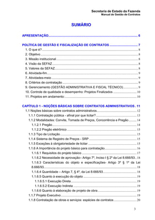 Secretaria de Estado da Fazenda
Manual de Gestão de Contratos
3
SUMÁRIO
APRESENTAÇÃO...................................................................................................... 6
POLÍTICA DE GESTÃO E FISCALIZAÇÃO DE CONTRATOS ................................ 7
1. O que é? ...........................................................................................................................8
2. Objetivo.............................................................................................................................8
3. Missão institucional.........................................................................................................8
4. Visão da SEFAZ..............................................................................................................8
5. Valores da SEFAZ...........................................................................................................8
6. Atividade-fim.....................................................................................................................9
7. Atividades-meio ...............................................................................................................9
8. Critérios de contratação .................................................................................................9
9. Gerenciamento (GESTÃO ADMINISTRATIVA E FISCAL TÉCNICO)...................9
10. Controle de qualidade e desempenho: Projetos Finalizados ..............................10
11. Projetos em andamento:............................................................................................10
CAPÍTULO 1 - NOÇÕES BÁSICAS SOBRE CONTRATOS ADMINISTRATIVOS . 11
1.1 Noções básicas sobre contratos administrativos...................................................12
1.1.1 Contratação pública - afinal por que licitar?....................................................13
1.1.2 Modalidades: Convite, Tomada de Preços, Concorrência e Pregão ..........14
1.1.2.1 Pregão............................................................................................................14
1.1.2.2 Pregão eletrônico .........................................................................................15
1.1.3 Tipo de Licitação..................................................................................................15
1.1.4 Sistema de Registro de Preços - SRP .............................................................15
1.1.5 Exceções à obrigatoriedade de licitar ..............................................................15
1.1.6 A Importância do projeto básico para contratação.........................................16
1.1.6.1 Requisitos do projeto básico ......................................................................17
1.1.6.2 Necessidade de aprovação– Artigo 7º, Inciso I § 2º da Lei 8.666/93..18
1.1.6.3 Características do objeto e especificações- Artigo 3º § 1º da Lei
8.666/93.......................................................................................................................18
1.1.6.4 Quantidade – Artigo 7, § 4º, da Lei 8.666/93...........................................18
1.1.6.5 Quanto à execução do objeto ....................................................................19
1.1.6.5.1 Execução Direta....................................................................................19
1.1.6.5.2 Execução Indireta .................................................................................19
1.1.6.6 Quanto à elaboração de projeto de obra..................................................19
1.1.7 Projeto Executivo.................................................................................................19
1.1.8 Contratação de obras e serviços: espécies de contratos .............................20
 