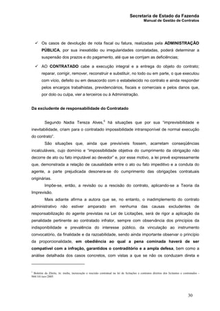 Secretaria de Estado da Fazenda
Manual de Gestão de Contratos
30
ü Os casos de devolução de nota fiscal ou fatura, realizadas pela ADMINISTRAÇÃO
PÚBLICA, por sua inexatidão ou irregularidades constatadas, poderá determinar a
suspensão dos prazos e do pagamento, até que se corrijam as deficiências;
ü AO CONTRATADO cabe a execução integral e a entrega do objeto do contrato;
reparar, corrigir, remover, reconstruir e substituir, no todo ou em parte, o que executou
com vício, defeito ou em desacordo com o estabelecido no contrato e ainda responder
pelos encargos trabalhistas, previdenciários, fiscais e comerciais e pelos danos que,
por dolo ou culpa, vier a terceiros ou à Administração.
Da excludente de responsabilidade do Contratado
Segundo Nadia Tereza Alves,5
há situações que por sua “imprevisibilidade e
inevitabilidade, criam para o contratado impossibilidade intransponível de normal execução
do contrato”.
São situações que, ainda que previsíveis fossem, acarretam conseqüências
incalculáveis, cujo domínio e “impossibilidade objetiva do cumprimento da obrigação não
decorre de ato ou fato imputável ao devedor” e, por esse motivo, a lei prevê expressamente
que, demonstrada a relação de causalidade entre o ato ou fato impeditivo e a conduta do
agente, a parte prejudicada desonera-se do cumprimento das obrigações contratuais
originárias.
Impõe-se, então, a revisão ou a rescisão do contrato, aplicando-se a Teoria da
Imprevisão.
Mais adiante afirma a autora que se, no entanto, o inadimplemento do contrato
administrativo não estiver amparado em nenhuma das causas excludentes de
responsabilização do agente previstas na Lei de Licitações, será de rigor a aplicação da
penalidade pertinente ao contratado infrator, sempre com observância dos princípios da
indisponibilidade e prevalência do interesse público, da vinculação ao instrumento
convocatório, da finalidade e da razoabilidade, sendo ainda importante observar o princípio
da proporcionalidade, em obediência ao qual a pena cominada haverá de ser
compatível com a infração, garantidos o contraditório e a ampla defesa, bem como a
análise detalhada dos casos concretos, com vistas a que se não os conduzam direta e
5
Boletim da Zênite, in: multa, inexecução e rescisão contratual na lei de licitações e contratos direitos dos licitantes e contratados -
968/141/nov/2005
 