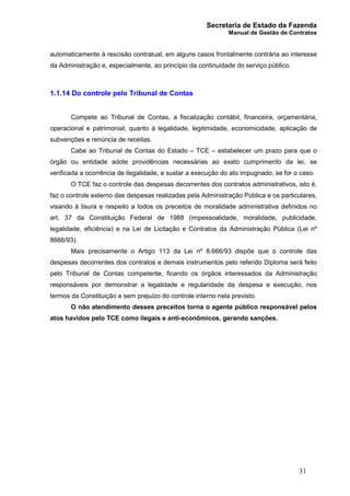 Secretaria de Estado da Fazenda
Manual de Gestão de Contratos
31
automaticamente à rescisão contratual, em alguns casos frontalmente contrária ao interesse
da Administração e, especialmente, ao princípio da continuidade do serviço público.
1.1.14 Do controle pelo Tribunal de Contas
Compete ao Tribunal de Contas, a fiscalização contábil, financeira, orçamentária,
operacional e patrimonial, quanto à legalidade, legitimidade, economicidade, aplicação de
subvenções e renúncia de receitas.
Cabe ao Tribunal de Contas do Estado – TCE – estabelecer um prazo para que o
órgão ou entidade adote providências necessárias ao exato cumprimento da lei, se
verificada a ocorrência de ilegalidade, e sustar a execução do ato impugnado, se for o caso.
O TCE faz o controle das despesas decorrentes dos contratos administrativos, isto é,
faz o controle externo das despesas realizadas pela Administração Pública e os particulares,
visando à lisura e respeito a todos os preceitos de moralidade administrativa definidos no
art. 37 da Constituição Federal de 1988 (impessoalidade, moralidade, publicidade,
legalidade, eficiência) e na Lei de Licitação e Contratos da Administração Pública (Lei nº
8666/93).
Mais precisamente o Artigo 113 da Lei nº 8.666/93 dispõe que o controle das
despesas decorrentes dos contratos e demais instrumentos pelo referido Diploma será feito
pelo Tribunal de Contas competente, ficando os órgãos interessados da Administração
responsáveis por demonstrar a legalidade e regularidade da despesa e execução, nos
termos da Constituição e sem prejuízo do controle interno nela previsto.
O não atendimento desses preceitos torna o agente público responsável pelos
atos havidos pelo TCE como ilegais e anti-econômicos, gerando sanções.
 