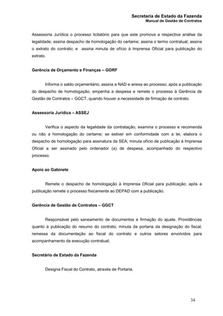 Secretaria de Estado da Fazenda
Manual de Gestão de Contratos
34
Assessoria Jurídica o processo licitatório para que este promova a respectiva análise da
legalidade; assina despacho de homologação do certame; assina o termo contratual; assina
o extrato do contrato; e assina minuta de ofício à Imprensa Oficial para publicação do
extrato.
Gerência de Orçamento e Finanças – GORF
Informa o saldo orçamentário; assina a NAD e anexa ao processo; após a publicação
do despacho de homologação, empenha a despesa e remete o processo à Gerência de
Gestão de Contratos – GGCT, quando houver a necessidade de firmação de contrato.
Assessoria Jurídica – ASSEJ
Verifica o aspecto da legalidade da contratação, examina o processo e recomenda
ou não a homologação do certame; se estiver em conformidade com a lei, elabora o
despacho de homologação para assinatura da SEA; minuta ofício de publicação à Imprensa
Oficial a ser assinado pelo ordenador (a) de despesa, acompanhado do respectivo
processo.
Apoio ao Gabinete
Remete o despacho de homologação à Imprensa Oficial para publicação; após a
publicação remete o processo fisicamente ao DEPAD com a publicação.
Gerência de Gestão de Contratos – GGCT
Responsável pelo saneamento de documentos e firmação do ajuste. Providências
quanto à publicação do resumo do contrato; minuta da portaria da designação do fiscal;
remessa da documentação ao fiscal do contrato e outros setores envolvidos para
acompanhamento da execução contratual;
Secretário de Estado da Fazenda
Designa Fiscal do Contrato, através de Portaria.
 