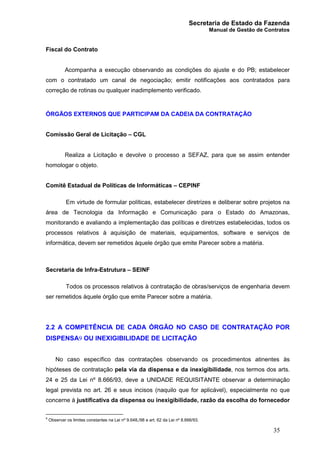 Secretaria de Estado da Fazenda
Manual de Gestão de Contratos
35
Fiscal do Contrato
Acompanha a execução observando as condições do ajuste e do PB; estabelecer
com o contratado um canal de negociação; emitir notificações aos contratados para
correção de rotinas ou qualquer inadimplemento verificado.
ÓRGÃOS EXTERNOS QUE PARTICIPAM DA CADEIA DA CONTRATAÇÃO
Comissão Geral de Licitação – CGL
Realiza a Licitação e devolve o processo a SEFAZ, para que se assim entender
homologar o objeto.
Comitê Estadual de Políticas de Informáticas – CEPINF
Em virtude de formular políticas, estabelecer diretrizes e deliberar sobre projetos na
área de Tecnologia da Informação e Comunicação para o Estado do Amazonas,
monitorando e avaliando a implementação das políticas e diretrizes estabelecidas, todos os
processos relativos à aquisição de materiais, equipamentos, software e serviços de
informática, devem ser remetidos àquele órgão que emite Parecer sobre a matéria.
Secretaria de Infra-Estrutura – SEINF
Todos os processos relativos à contratação de obras/serviços de engenharia devem
ser remetidos àquele órgão que emite Parecer sobre a matéria.
2.2 A COMPETÊNCIA DE CADA ÓRGÃO NO CASO DE CONTRATAÇÃO POR
DISPENSA9 OU INEXIGIBILIDADE DE LICITAÇÃO
No caso específico das contratações observando os procedimentos atinentes às
hipóteses de contratação pela via da dispensa e da inexigibilidade, nos termos dos arts.
24 e 25 da Lei nº 8.666/93, deve a UNIDADE REQUISITANTE observar a determinação
legal prevista no art. 26 e seus incisos (naquilo que for aplicável), especialmente no que
concerne à justificativa da dispensa ou inexigibilidade, razão da escolha do fornecedor
9
Observar os limites constantes na Lei nº 9.648,/98 e art. 62 da Lei nº 8.666/93.
 