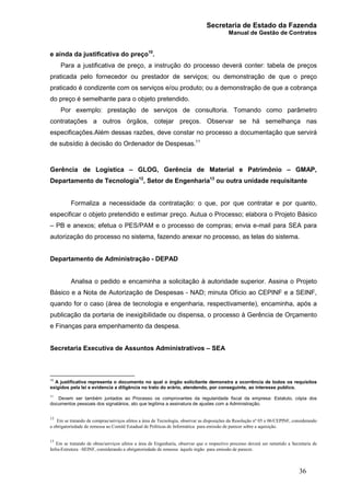 Secretaria de Estado da Fazenda
Manual de Gestão de Contratos
36
e ainda da justificativa do preço10
.
Para a justificativa de preço, a instrução do processo deverá conter: tabela de preços
praticada pelo fornecedor ou prestador de serviços; ou demonstração de que o preço
praticado é condizente com os serviços e/ou produto; ou a demonstração de que a cobrança
do preço é semelhante para o objeto pretendido.
Por exemplo: prestação de serviços de consultoria. Tomando como parâmetro
contratações a outros órgãos, cotejar preços. Observar se há semelhança nas
especificações.Além dessas razões, deve constar no processo a documentação que servirá
de subsídio à decisão do Ordenador de Despesas.11
Gerência de Logística – GLOG, Gerência de Material e Patrimônio – GMAP,
Departamento de Tecnologia12
, Setor de Engenharia13
ou outra unidade requisitante
Formaliza a necessidade da contratação: o que, por que contratar e por quanto,
especificar o objeto pretendido e estimar preço. Autua o Processo; elabora o Projeto Básico
– PB e anexos; efetua o PES/PAM e o processo de compras; envia e-mail para SEA para
autorização do processo no sistema, fazendo anexar no processo, as telas do sistema.
Departamento de Administração - DEPAD
Analisa o pedido e encaminha a solicitação à autoridade superior. Assina o Projeto
Básico e a Nota de Autorização de Despesas - NAD; minuta Ofício ao CEPINF e a SEINF,
quando for o caso (área de tecnologia e engenharia, respectivamente), encaminha, após a
publicação da portaria de inexigibilidade ou dispensa, o processo à Gerência de Orçamento
e Finanças para empenhamento da despesa.
Secretaria Executiva de Assuntos Administrativos – SEA
10
A justificativa representa o documento no qual o órgão solicitante demonstra a ocorrência de todos os requisitos
exigidos pela lei e evidencia a diligência no trato do erário, atendendo, por conseguinte, ao interesse publico.
11
Devem ser também juntados ao Processo os comprovantes da regularidade fiscal da empresa: Estatuto, cópia dos
documentos pessoais dos signatários, ato que legitima a assinatura de ajustes com a Administração.
12
Em se tratando de compras/serviços afetos a área de Tecnologia, observar as disposições da Resolução nº 05 e 06/CEPINF, considerando
a obrigatoriedade de remessa ao Comitê Estadual de Políticas de Informática para emissão de parecer sobre a aquisição.
13
Em se tratando de obras/serviços afetos a área de Engenharia, observar que o respectivo processo deverá ser remetido a Secretaria de
Infra-Estrutura –SEINF, considerando a obrigatoriedade de remessa àquele órgão para emissão de parecer.
 