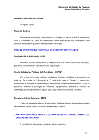 Secretaria de Estado da Fazenda
Manual de Gestão de Contratos
38
Secretário de Estado da Fazenda
Designa o Fiscal.
Fiscal do Contrato
Acompanha a execução observando as condições do ajuste e do PB; estabelecer
com o contratado um canal de negociação; emitir notificações aos contratados para
correção de rotinas ou qualquer inadimplemento verificado.
ÓRGÃOS EXTERNOS QUE PARTICIPAM DA CADEIA DA CONTRATAÇÃO
Comissão Geral de Licitação – CGL
Exame da Portaria de dispensa ou inexigibilidade, que poderá opinar pela aprovação,
pedido de saneamento ou não recomendar a aprovação.
Comitê Estadual de Políticas de Informáticas – CEPINF
Em virtude de formular políticas, estabelecer diretrizes e deliberar sobre projetos na
área de Tecnologia da Informação e Comunicação para o Estado do Amazonas,
monitorando e avaliando a implementação das políticas e diretrizes estabelecidas, todos os
processos relativos à aquisição de materiais, equipamentos, software e serviços de
informática, devem ser remetidos àquele órgão que emite Parecer sobre a matéria.
Secretaria de Infra-Estrutura – SEINF
Todos os processos relativos à contratação de obras/serviços de engenharia devem
ser remetidos àquele órgão que emite Parecer sobre a matéria.
2.3 DO PROCEDIMENTO A SER ADOTADO NO CASO DE ADITAMENTO CONTRATUAL
– UNIDADE GESTORA 14101
A competência dos setores envolvidos são as seguintes:
 