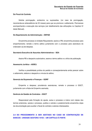 Secretaria de Estado da Fazenda
Manual de Gestão de Contratos
39
Do Fiscal do Contrato
Solicita prorrogação, acréscimo ou supressões, (no caso de prorrogação,
recomenda-se antecedência de 03 meses) para que se promova o aditamento. Permanece
acompanhando a execução dos serviços (ver detalhamento das atribuições no Capítulo IV
deste Manual).
Do Departamento de Administração – DEPAD
Encaminha processo à Unidade Requisitante; assina o PB; encaminha processo para
empenhamento; remete o termo aditivo juntamente com o processo para assinatura do
ordenador (a) de despesa.
Secretaria Executiva de Assuntos Administrativos – SEA
Assina PB e despacho autorizativo; assina o termo aditivo e o ofício de publicação.
Assessoria Jurídica – ASSEJ
Verifica a possibilidade jurídica do pedido e conseqüentemente emite parecer sobre
o aditamento; elabora o despacho e minuta do aditivo.
Gerencia de Orçamento e Finanças – GORF
Empenha a despesa; providencia assinaturas; remete o processo à GGCT,
juntamente com a Nota de Empenho assinada;
Gerência de Gestão de Contratos – GGCT
Responsável pela firmação do ajuste, autua o processo e instrui com cópias dos
termos anteriores, saneia o processo, publica o extrato e posteriormente encaminha cópia
da documentação para auxiliar o fiscal do contrato e setores interessados.
2.4 DO PROCEDIMENTO A SER ADOTADO NO CASO DE CONTRATAÇÃO DE
BANCOS - UNIDADE GESTORA 14103 – UM CAPÍTULO À PARTE
 