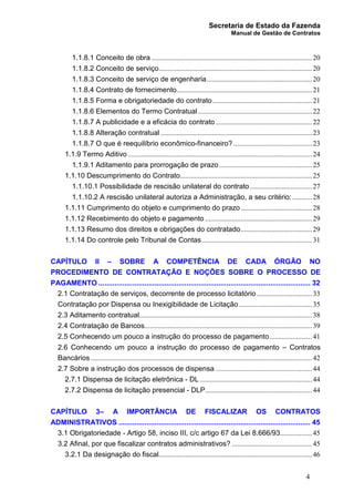 Secretaria de Estado da Fazenda
Manual de Gestão de Contratos
4
1.1.8.1 Conceito de obra ..........................................................................................20
1.1.8.2 Conceito de serviço......................................................................................20
1.1.8.3 Conceito de serviço de engenharia...........................................................20
1.1.8.4 Contrato de fornecimento............................................................................21
1.1.8.5 Forma e obrigatoriedade do contrato........................................................21
1.1.8.6 Elementos do Termo Contratual................................................................22
1.1.8.7 A publicidade e a eficácia do contrato ......................................................22
1.1.8.8 Alteração contratual.....................................................................................23
1.1.8.7 O que é reequilíbrio econômico-financeiro? ............................................23
1.1.9 Termo Aditivo .......................................................................................................24
1.1.9.1 Aditamento para prorrogação de prazo ....................................................25
1.1.10 Descumprimento do Contrato..........................................................................25
1.1.10.1 Possibilidade de rescisão unilateral do contrato...................................27
1.1.10.2 A rescisão unilateral autoriza a Administração, a seu critério: ...........28
1.1.11 Cumprimento do objeto e cumprimento do prazo........................................28
1.1.12 Recebimento do objeto e pagamento ............................................................29
1.1.13 Resumo dos direitos e obrigações do contratado........................................29
1.1.14 Do controle pelo Tribunal de Contas..............................................................31
CAPÍTULO II – SOBRE A COMPETÊNCIA DE CADA ÓRGÃO NO
PROCEDIMENTO DE CONTRATAÇÃO E NOÇÕES SOBRE O PROCESSO DE
PAGAMENTO .......................................................................................................... 32
2.1 Contratação de serviços, decorrente de processo licitatório ...............................33
Contratação por Dispensa ou Inexigibilidade de Licitação.........................................35
2.3 Aditamento contratual.................................................................................................38
2.4 Contratação de Bancos..............................................................................................39
2.5 Conhecendo um pouco a instrução do processo de pagamento........................41
2.6 Conhecendo um pouco a instrução do processo de pagamento – Contratos
Bancários ............................................................................................................................42
2.7 Sobre a instrução dos processos de dispensa ......................................................44
2.7.1 Dispensa de licitação eletrônica - DL ...............................................................44
2.7.2 Dispensa de licitação presencial - DLP............................................................44
CAPÍTULO 3– A IMPORTÂNCIA DE FISCALIZAR OS CONTRATOS
ADMINISTRATIVOS ................................................................................................ 45
3.1 Obrigatoriedade - Artigo 58, inciso III, c/c artigo 67 da Lei 8.666/93..................45
3.2 Afinal, por que fiscalizar contratos administrativos? .............................................45
3.2.1 Da designação do fiscal......................................................................................46
 