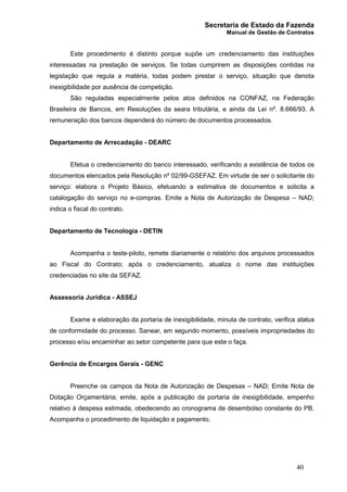 Secretaria de Estado da Fazenda
Manual de Gestão de Contratos
40
Este procedimento é distinto porque supõe um credenciamento das instituições
interessadas na prestação de serviços. Se todas cumprirem as disposições contidas na
legislação que regula a matéria, todas podem prestar o serviço, situação que denota
inexigibilidade por ausência de competição.
São reguladas especialmente pelos atos definidos na CONFAZ, na Federação
Brasileira de Bancos, em Resoluções da seara tributária, e ainda da Lei nº. 8.666/93. A
remuneração dos bancos dependerá do número de documentos processados.
Departamento de Arrecadação - DEARC
Efetua o credenciamento do banco interessado, verificando a existência de todos os
documentos elencados pela Resolução nº 02/99-GSEFAZ. Em virtude de ser o solicitante do
serviço: elabora o Projeto Básico, efetuando a estimativa de documentos e solicita a
catalogação do serviço no e-compras. Emite a Nota de Autorização de Despesa – NAD;
indica o fiscal do contrato.
Departamento de Tecnologia - DETIN
Acompanha o teste-piloto, remete diariamente o relatório dos arquivos processados
ao Fiscal do Contrato; após o credenciamento, atualiza o nome das instituições
credenciadas no site da SEFAZ.
Assessoria Jurídica - ASSEJ
Exame e elaboração da portaria de inexigibilidade, minuta de contrato, verifica status
de conformidade do processo. Sanear, em segundo momento, possíveis impropriedades do
processo e/ou encaminhar ao setor competente para que este o faça.
Gerência de Encargos Gerais - GENC
Preenche os campos da Nota de Autorização de Despesas – NAD; Emite Nota de
Dotação Orçamentária; emite, após a publicação da portaria de inexigibilidade, empenho
relativo à despesa estimada, obedecendo ao cronograma de desembolso constante do PB.
Acompanha o procedimento de liquidação e pagamento.
 