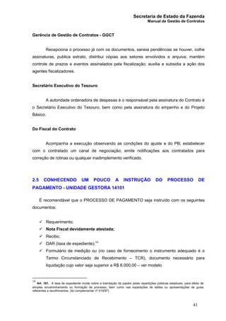 Secretaria de Estado da Fazenda
Manual de Gestão de Contratos
41
Gerência de Gestão de Contratos - GGCT
Recepciona o processo já com os documentos, saneia pendências se houver, colhe
assinaturas, publica extrato, distribui cópias aos setores envolvidos e arquiva; mantém
controle de prazos e eventos assinalados pela fiscalização; auxilia e subsidia a ação dos
agentes fiscalizadores.
Secretário Executivo do Tesouro
A autoridade ordenadora de despesas é o responsável pela assinatura do Contrato é
o Secretário Executivo do Tesouro, bem como pela assinatura do empenho e do Projeto
Básico.
Do Fiscal do Contrato
Acompanha a execução observando as condições do ajuste e do PB; estabelecer
com o contratado um canal de negociação; emite notificações aos contratados para
correção de rotinas ou qualquer inadimplemento verificado.
2.5 CONHECENDO UM POUCO A INSTRUÇÃO DO PROCESSO DE
PAGAMENTO - UNIDADE GESTORA 14101
É recomendável que o PROCESSO DE PAGAMENTO seja instruído com os seguintes
documentos:
ü Requerimento;
ü Nota Fiscal devidamente atestada;
ü Recibo;
ü DAR (taxa de expediente);14
ü Formulário de medição ou (no caso de fornecimento o instrumento adequado é o
Termo Circunstanciado de Recebimento – TCR), documento necessário para
liquidação cujo valor seja superior a R$ 8.000,00 – ver modelo.
14
Art. 161. A taxa de expediente incide sobre a tramitação de papéis pelas repartições públicas estaduais, para efeito de
simples encaminhamento ou formação de processo, bem como nas expedições de talões ou apresentações de guias
referentes a recolhimentos. (lei complementar nº 019/97)
 