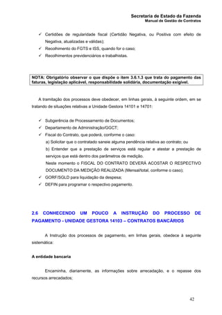 Secretaria de Estado da Fazenda
Manual de Gestão de Contratos
42
ü Certidões de regularidade fiscal (Certidão Negativa, ou Positiva com efeito de
Negativa, atualizadas e válidas);
ü Recolhimento do FGTS e ISS, quando for o caso;
ü Recolhimentos previdenciários e trabalhistas.
NOTA: Obrigatório observar o que dispõe o item 3.6.1.3 que trata do pagamento das
faturas, legislação aplicável, responsabilidade solidária, documentação exigível.
A tramitação dos processos deve obedecer, em linhas gerais, à seguinte ordem, em se
tratando de situações relativas a Unidade Gestora 14101 e 14701:
ü Subgerência de Processamento de Documentos;
ü Departamento de Administração/GGCT;
ü Fiscal do Contrato, que poderá, conforme o caso:
a) Solicitar que o contratado saneie alguma pendência relativa ao contrato; ou
b) Entender que a prestação de serviços está regular e atestar a prestação de
serviços que está dentro dos parâmetros de medição.
Neste momento o FISCAL DO CONTRATO DEVERÁ ACOSTAR O RESPECTIVO
DOCUMENTO DA MEDIÇÃO REALIZADA (Mensal/total, conforme o caso);
ü GORF/SGLD para liquidação da despesa;
ü DEFIN para programar o respectivo pagamento.
2.6 CONHECENDO UM POUCO A INSTRUÇÃO DO PROCESSO DE
PAGAMENTO - UNIDADE GESTORA 14103 – CONTRATOS BANCÁRIOS
A Instrução dos processos de pagamento, em linhas gerais, obedece à seguinte
sistemática:
A entidade bancaria
Encaminha, diariamente, as informações sobre arrecadação, e o repasse dos
recursos arrecadados;
 