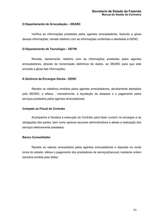 Secretaria de Estado da Fazenda
Manual de Gestão de Contratos
43
O Departamento de Arrecadação – DEARC
Verifica as informações prestadas pelos agentes arrecadadores, fazendo a glosa
dessas informações; remete relatório com as informações conferidas e atestadas à GENC;
O Departamento de Tecnologia – DETIN
Remete, diariamente, relatório com as informações prestadas pelos agentes
arrecadadores, através da transmissão eletrônica de dados, ao DEARC para que este
proceda a glosa das informações;
A Gerência de Encargos Gerais - GENC
Recebe os relatórios emitidos pelos agentes arrecadadores, devidamente atestados
pelo DEARC, e efetua , mensalmente, a liquidação da despesa e o pagamento pelos
serviços prestados pelos agentes arrecadadores
Compete ao Fiscal do Contrato
Acompanha e fiscaliza a execução do Contrato para fazer cumprir os encargos e as
obrigações das partes, bem como aprecia recursos administrativos e atesta a realização dos
serviços efetivamente prestados.
Banco Consolidador
Recebe os valores arrecadados pelos agentes arrecadadores e deposita na conta
única do estado; efetua o pagamento dos prestadores de serviços(bancos) mediante ordem
bancária emitida pela Sefaz.
 