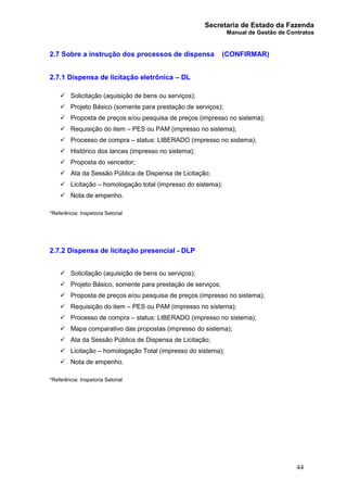 Secretaria de Estado da Fazenda
Manual de Gestão de Contratos
44
2.7 Sobre a instrução dos processos de dispensa (CONFIRMAR)
2.7.1 Dispensa de licitação eletrônica – DL
ü Solicitação (aquisição de bens ou serviços);
ü Projeto Básico (somente para prestação de serviços);
ü Proposta de preços e/ou pesquisa de preços (impresso no sistema);
ü Requisição do item – PES ou PAM (impresso no sistema);
ü Processo de compra – status: LIBERADO (impresso no sistema);
ü Histórico dos lances (impresso no sistema);
ü Proposta do vencedor;
ü Ata da Sessão Pública de Dispensa de Licitação;
ü Licitação – homologação total (impresso do sistema);
ü Nota de empenho.
*Referência: Inspetoria Setorial
2.7.2 Dispensa de licitação presencial - DLP
ü Solicitação (aquisição de bens ou serviços);
ü Projeto Básico, somente para prestação de serviços;
ü Proposta de preços e/ou pesquisa de preços (impresso no sistema);
ü Requisição do item – PES ou PAM (impresso no sistema);
ü Processo de compra – status: LIBERADO (impresso no sistema);
ü Mapa comparativo das propostas (impresso do sistema);
ü Ata da Sessão Pública de Dispensa de Licitação;
ü Licitação – homologação Total (impresso do sistema);
ü Nota de empenho.
*Referência: Inspetoria Setorial
 