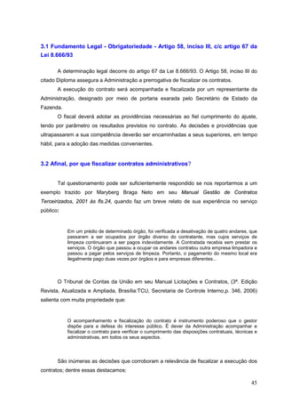 45
3.1 Fundamento Legal - Obrigatoriedade - Artigo 58, inciso III, c/c artigo 67 da
Lei 8.666/93
A determinação legal decorre do artigo 67 da Lei 8.666/93. O Artigo 58, inciso III do
citado Diploma assegura a Administração a prerrogativa de fiscalizar os contratos.
A execução do contrato será acompanhada e fiscalizada por um representante da
Administração, designado por meio de portaria exarada pelo Secretário de Estado da
Fazenda.
O fiscal deverá adotar as providências necessárias ao fiel cumprimento do ajuste,
tendo por parâmetro os resultados previstos no contrato. As decisões e providências que
ultrapassarem a sua competência deverão ser encaminhadas a seus superiores, em tempo
hábil, para a adoção das medidas convenientes.
3.2 Afinal, por que fiscalizar contratos administrativos?
Tal questionamento pode ser suficientemente respondido se nos reportarmos a um
exemplo trazido por Maryberg Braga Neto em seu Manual Gestão de Contratos
Terceirizados, 2001 às fls.24, quando faz um breve relato de sua experiência no serviço
público:
Em um prédio de determinado órgão, foi verificada a desativação de quatro andares, que
passaram a ser ocupados por órgão diverso do contratante, mas cujos serviços de
limpeza continuaram a ser pagos indevidamente. A Contratada recebia sem prestar os
serviços. O órgão que passou a ocupar os andares contratou outra empresa limpadora e
passou a pagar pelos serviços de limpeza. Portanto, o pagamento do mesmo local era
ilegalmente pago duas vezes por órgãos e para empresas diferentes...
O Tribunal de Contas da União em seu Manual Licitações e Contratos, (3ª. Edição
Revista, Atualizada e Ampliada, Brasília:TCU, Secretaria de Controle Interno,p. 346, 2006)
salienta com muita propriedade que:
O acompanhamento e fiscalização do contrato é instrumento poderoso que o gestor
dispõe para a defesa do interesse público. É dever da Administração acompanhar e
fiscalizar o contrato para verificar o cumprimento das disposições contratuais, técnicas e
administrativas, em todos os seus aspectos.
São inúmeras as decisões que corroboram a relevância de fiscalizar a execução dos
contratos; dentre essas destacamos:
 