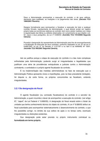 Secretaria de Estado da Fazenda
Manual de Gestão de Contratos
46
Deve a Administração acompanhar a execução do contrato, e de seus aditivos,
atentando para qualidade, as medições e os pagamentos das obras. (Decisão TCU
1069/2001 Plenário).
Designe formalmente para acompanhar e fiscalizar a execução de todo e qualquer
contrato firmado, representante da Administração, o qual deverá anotar em registro
próprio todas as ocorrências relativas ao contrato, bem como adotar medidas com vistas
à regularização das falhas ou defeitos observados, em cumprimento ao que dispõe o art.
67, caput e seus parágrafos, da Lei nº 8.666/93. (Acórdão TCU 1412/2004 Segunda
Câmara)
Proceda à designação de representante da Administração para fins de acompanhamento
e fiscalização da execução de seus contratos, conforme capitulado no art. 67 da Lei nº
8.666/1993, no art. 6° do Decreto nº 2.271/97 e no item 6 da IN/MARE Nº 18/97.
(Acórdão TCU 595/2001 Segunda Câmara).
Isto se justifica porque a etapa de execução do contrato é a das mais complexas
enfrentadas pela Administração, podendo surgir aí irregularidades e ilegalidades que
justificam uma série de providências extrajudiciais e judiciais contra a Administração
contratante, o contratado e o próprio agente fiscalizador do contrato.
É na implementação das medidas administrativas na fase de execução que a
Administração Pública apresenta vícios e imperfeições, pois na fase precedente (licitação),
há disputa e, de certa forma, os próprios concorrentes se fiscalizam, evitando
irregularidades.
3.2.1 Da designação do fiscal
O agente fiscalizador (ou comissão fiscalizadora) do contrato é o servidor da
Administração, a quem incumbe o dever de acompanhar a execução do contrato. (ver artigo
67, “caput”, da Lei Federal n° 8.666/93). A designação do fiscal recairá sobre o titular da
unidade que tenha conhecimento técnico do objeto do contrato. A Lei nº 8.666/93 atribui ao
fiscal autoridade para acompanhar sistematicamente o desenvolvimento do contrato, o que
lhe possibilita corrigir, no âmbito da sua esfera de ação e no tempo certo, eventuais
irregularidades ou distorções existentes.
Sua designação pode estar prevista no próprio instrumento contratual ou
formalizada em termo próprio.
 