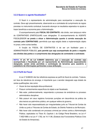 Secretaria de Estado da Fazenda
Manual de Gestão de Contratos
47
3.2.2 Quem é o agente fiscalizador?
O fiscal é o representante da administração para acompanhar a execução do
contrato. Deve agir preventivamente, observando se a contratada dá cumprimento às regras
previstas no instrumento contratual, buscando alcançar os resultados esperados no ajuste e
trazer benefícios e economia para a Administração.
O acompanhamento pelo FISCAL DO CONTRATO, não divide, nem tampouco retira
do CONTRATADO (PARTICULAR) suas obrigações. O acompanhamento do AGENTE
FISCALIZADOR se presta a situar a Administração quanto à correta execução do
contrato pelo CONTRATADO, permitindo que seja exigido deste a implementação objeto
no prazo, entre outras tarefas.
A função do FISCAL DE CONTRATOS é de ser um facilitador para o
ADMINISTRADOR PÚBLICO, pois permite que seja acompanhado de perto o respeito
aos direitos das partes e o cumprimento das obrigações de contratante e contratado.
NOTA: O art. 67 da Lei 8.666/93 determina que a execução do contrato seja
acompanhada e fiscalizada por um representante da Administração especialmente
designado, sendo ainda permitida a contratação de terceiros para assisti-lo e
subsidiá-lo de informações pertinentes a essa atribuição.
3.2.3 Perfil do Fiscal
A Lei nº 8.666/93 não faz referência expressa ao perfil do fiscal do contrato. Todavia,
em face da relevância do encargo, é importante que o servidor designado seja dotado de
certas qualificações, tais como:
ü Gozar de boa reputação ética-profissional;
ü Possuir conhecimentos específicos do objeto a ser fiscalizado;
ü Não estar, preferencialmente, respondendo a processo de sindicância ou processo
administrativo disciplinar;
ü Não possuir em seus registros funcionais punições em decorrência da prática de
atos lesivos ao patrimônio público, em qualquer esfera do governo;
ü Não haver sido responsabilizado por irregularidades junto ao Tribunal de Contas da
União ou junto a Tribunais de Contas de Estado, do Distrito Federal ou de Município;
ü Não haver sido condenado em processo criminal por crimes contra a Administração
Pública, capitulados no Título XI, Capítulo I, do Código Penal Brasileiro, na Lei nº
7.492/1986 e na Lei nº 1.762, de 14.11.86, (Estatuto dos Funcionários Públicos Civis
do Estado do Amazonas).
 
