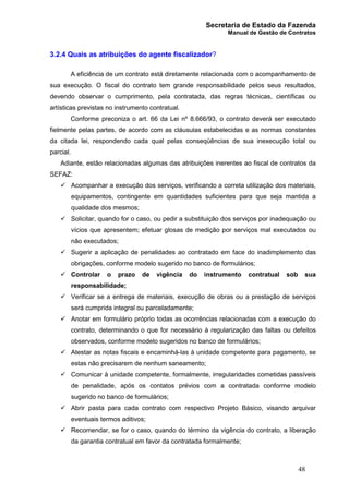 Secretaria de Estado da Fazenda
Manual de Gestão de Contratos
48
3.2.4 Quais as atribuições do agente fiscalizador?
A eficiência de um contrato está diretamente relacionada com o acompanhamento de
sua execução. O fiscal do contrato tem grande responsabilidade pelos seus resultados,
devendo observar o cumprimento, pela contratada, das regras técnicas, científicas ou
artísticas previstas no instrumento contratual.
Conforme preconiza o art. 66 da Lei nº 8.666/93, o contrato deverá ser executado
fielmente pelas partes, de acordo com as cláusulas estabelecidas e as normas constantes
da citada lei, respondendo cada qual pelas conseqüências de sua inexecução total ou
parcial.
Adiante, estão relacionadas algumas das atribuições inerentes ao fiscal de contratos da
SEFAZ:
ü Acompanhar a execução dos serviços, verificando a correta utilização dos materiais,
equipamentos, contingente em quantidades suficientes para que seja mantida a
qualidade dos mesmos;
ü Solicitar, quando for o caso, ou pedir a substituição dos serviços por inadequação ou
vícios que apresentem; efetuar glosas de medição por serviços mal executados ou
não executados;
ü Sugerir a aplicação de penalidades ao contratado em face do inadimplemento das
obrigações, conforme modelo sugerido no banco de formulários;
ü Controlar o prazo de vigência do instrumento contratual sob sua
responsabilidade;
ü Verificar se a entrega de materiais, execução de obras ou a prestação de serviços
será cumprida integral ou parceladamente;
ü Anotar em formulário próprio todas as ocorrências relacionadas com a execução do
contrato, determinando o que for necessário à regularização das faltas ou defeitos
observados, conforme modelo sugeridos no banco de formulários;
ü Atestar as notas fiscais e encaminhá-las à unidade competente para pagamento, se
estas não precisarem de nenhum saneamento;
ü Comunicar à unidade competente, formalmente, irregularidades cometidas passíveis
de penalidade, após os contatos prévios com a contratada conforme modelo
sugerido no banco de formulários;
ü Abrir pasta para cada contrato com respectivo Projeto Básico, visando arquivar
eventuais termos aditivos;
ü Recomendar, se for o caso, quando do término da vigência do contrato, a liberação
da garantia contratual em favor da contratada formalmente;
 