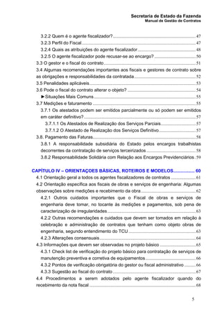Secretaria de Estado da Fazenda
Manual de Gestão de Contratos
5
3.2.2 Quem é o agente fiscalizador?..........................................................................47
3.2.3 Perfil do Fiscal......................................................................................................47
3.2.4 Quais as atribuições do agente fiscalizador....................................................48
3.2.5 O agente fiscalizador pode recusar-se ao encargo?.....................................50
3.3 O gestor e o fiscal do contrato..................................................................................51
3.4 Algumas recomendações importantes aos fiscais e gestores de contrato sobre
as obrigações e responsabilidades da contratada.......................................................52
3.5 Penalidades aplicáveis...............................................................................................53
3.6 Pode o fiscal do contrato alterar o objeto? .............................................................54
►Situações Mais Comuns...........................................................................................55
3.7 Medições e faturamento ............................................................................................55
3.7.1 Os atestados podem ser emitidos parcialmente ou só podem ser emitidos
em caráter definitivo?....................................................................................................57
3.7.1.1 Os Atestados de Realização dos Serviços Parciais...............................57
3.7.1.2 O Atestado de Realização dos Serviços Definitivo.................................57
3.8. Pagamento das Faturas............................................................................................58
3.8.1 A responsabilidade subsidiária do Estado pelos encargos trabalhistas
decorrentes da contratação de serviços terceirizados ............................................58
3.8.2 Responsabilidade Solidária com Relação aos Encargos Previdenciários.59
CAPÍTULO IV – ORIENTAÇOES BÁSICAS, ROTEIROS E MODELOS................. 60
4.1 Orientação geral a todos os agentes fiscalizadores de contratos ......................61
4.2 Orientação específica aos fiscais de obras e serviços de engenharia: Algumas
observações sobre medições e recebimento da obra.................................................62
4.2.1 Outros cuidados importantes que o Fiscal de obras e serviços de
engenharia deve tomar, no tocante às medições e pagamentos, sob pena de
caracterização de irregularidades...............................................................................63
4.2.2 Outras recomendações e cuidados que devem ser tomados em relação à
celebração e administração de contratos que tenham como objeto obras de
engenharia, segundo entendimento do TCU ............................................................63
4.2.3 Alterações consensuais......................................................................................64
4.3 Informações que devem ser observadas no projeto básico ................................65
4.3.1 Check list de verificação do projeto básico para contratação de serviços de
manutenção preventiva e corretiva de equipamentos.............................................66
4.3.2 Pontos de verificação obrigatória do gestor ou fiscal administrativo ..........66
4.3.3 Sugestão ao fiscal do contrato ..........................................................................67
4.4 Procedimentos a serem adotados pelo agente fiscalizador quando do
recebimento da nota fiscal ...............................................................................................68
 