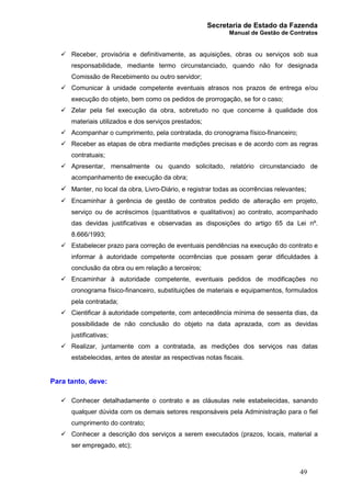 Secretaria de Estado da Fazenda
Manual de Gestão de Contratos
49
ü Receber, provisória e definitivamente, as aquisições, obras ou serviços sob sua
responsabilidade, mediante termo circunstanciado, quando não for designada
Comissão de Recebimento ou outro servidor;
ü Comunicar à unidade competente eventuais atrasos nos prazos de entrega e/ou
execução do objeto, bem como os pedidos de prorrogação, se for o caso;
ü Zelar pela fiel execução da obra, sobretudo no que concerne à qualidade dos
materiais utilizados e dos serviços prestados;
ü Acompanhar o cumprimento, pela contratada, do cronograma físico-financeiro;
ü Receber as etapas de obra mediante medições precisas e de acordo com as regras
contratuais;
ü Apresentar, mensalmente ou quando solicitado, relatório circunstanciado de
acompanhamento de execução da obra;
ü Manter, no local da obra, Livro-Diário, e registrar todas as ocorrências relevantes;
ü Encaminhar à gerência de gestão de contratos pedido de alteração em projeto,
serviço ou de acréscimos (quantitativos e qualitativos) ao contrato, acompanhado
das devidas justificativas e observadas as disposições do artigo 65 da Lei nº.
8.666/1993;
ü Estabelecer prazo para correção de eventuais pendências na execução do contrato e
informar à autoridade competente ocorrências que possam gerar dificuldades à
conclusão da obra ou em relação a terceiros;
ü Encaminhar à autoridade competente, eventuais pedidos de modificações no
cronograma físico-financeiro, substituições de materiais e equipamentos, formulados
pela contratada;
ü Cientificar à autoridade competente, com antecedência mínima de sessenta dias, da
possibilidade de não conclusão do objeto na data aprazada, com as devidas
justificativas;
ü Realizar, juntamente com a contratada, as medições dos serviços nas datas
estabelecidas, antes de atestar as respectivas notas fiscais.
Para tanto, deve:
ü Conhecer detalhadamente o contrato e as cláusulas nele estabelecidas, sanando
qualquer dúvida com os demais setores responsáveis pela Administração para o fiel
cumprimento do contrato;
ü Conhecer a descrição dos serviços a serem executados (prazos, locais, material a
ser empregado, etc);
 