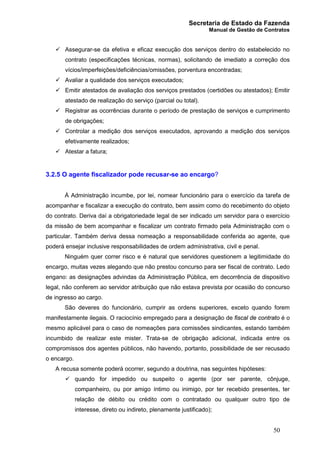 Secretaria de Estado da Fazenda
Manual de Gestão de Contratos
50
ü Assegurar-se da efetiva e eficaz execução dos serviços dentro do estabelecido no
contrato (especificações técnicas, normas), solicitando de imediato a correção dos
vícios/imperfeições/deficiências/omissões, porventura encontradas;
ü Avaliar a qualidade dos serviços executados;
ü Emitir atestados de avaliação dos serviços prestados (certidões ou atestados); Emitir
atestado de realização do serviço (parcial ou total).
ü Registrar as ocorrências durante o período de prestação de serviços e cumprimento
de obrigações;
ü Controlar a medição dos serviços executados, aprovando a medição dos serviços
efetivamente realizados;
ü Atestar a fatura;
3.2.5 O agente fiscalizador pode recusar-se ao encargo?
À Administração incumbe, por lei, nomear funcionário para o exercício da tarefa de
acompanhar e fiscalizar a execução do contrato, bem assim como do recebimento do objeto
do contrato. Deriva daí a obrigatoriedade legal de ser indicado um servidor para o exercício
da missão de bem acompanhar e fiscalizar um contrato firmado pela Administração com o
particular. Também deriva dessa nomeação a responsabilidade conferida ao agente, que
poderá ensejar inclusive responsabilidades de ordem administrativa, civil e penal.
Ninguém quer correr risco e é natural que servidores questionem a legitimidade do
encargo, muitas vezes alegando que não prestou concurso para ser fiscal de contrato. Ledo
engano: as designações advindas da Administração Pública, em decorrência de dispositivo
legal, não conferem ao servidor atribuição que não estava prevista por ocasião do concurso
de ingresso ao cargo.
São deveres do funcionário, cumprir as ordens superiores, exceto quando forem
manifestamente ilegais. O raciocínio empregado para a designação de fiscal de contrato é o
mesmo aplicável para o caso de nomeações para comissões sindicantes, estando também
incumbido de realizar este mister. Trata-se de obrigação adicional, indicada entre os
compromissos dos agentes públicos, não havendo, portanto, possibilidade de ser recusado
o encargo.
A recusa somente poderá ocorrer, segundo a doutrina, nas seguintes hipóteses:
ü quando for impedido ou suspeito o agente (por ser parente, cônjuge,
companheiro, ou por amigo íntimo ou inimigo, por ter recebido presentes, ter
relação de débito ou crédito com o contratado ou qualquer outro tipo de
interesse, direto ou indireto, plenamente justificado);
 