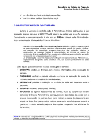 Secretaria de Estado da Fazenda
Manual de Gestão de Contratos
51
ü por não deter conhecimento técnico específico;
ü quando a lei ou o objeto do contrato o exigir.
3.3 O GESTOR E O FISCAL DO CONTRATO
Durante a vigência do contrato, cabe à Administração Pública acompanhar a sua
execução, zelando para que o CONTRATADO observe ou realize tudo o que foi pactuado.
Normalmente, o acompanhamento é feito por um FISCAL indicado pela Administração.
Importante distinção é feita pelo Prof. Léo da Silva Alves:¹
Não se confunda GESTÃO com FISCALIZAÇÃO de contrato. A gestão é o serviço geral
de gerenciamento de todos os contratos; a fiscalização é pontual. Na gestão, cuida-se,
por exemplo, do reequilíbrio econômico-financeiro, dos incidentes relativos a
pagamentos, de questões ligadas à documentação, ao controle de prazos de
vencimento, de prorrogação etc. É um serviço administrativo propriamente dito, que pode
ser exercido por uma pessoa ou por um setor.
Já a fiscalização é exercida necessariamente por um representante da Administração,
especialmente designado, como preceitua a lei, que cuidará pontualmente de cada
contrato.
Cabe àquele que acompanha e fiscaliza a execução do contrato:
ü ORIENTAR: estabelecer diretrizes, dar e receber informações sobre a execução do
contrato;
ü FISCALIZAR: verificar o material utilizado e a forma de execução do objeto do
contrato, confirmar o cumprimento das obrigações;
ü INTERDITAR: paralisar a execução do contrato por estar em desacordo com o
pactuado;
ü INTERVIR: assumir a execução do contrato;
ü INFORMAR: os agentes fiscalizadores do contrato, titular ou suplente que devem
comunicar à Diretoria Administrativa as irregularidades detectadas, de acordo com o
grau de repercussão no contrato, bem como noticiar os casos de afastamento em
virtude de férias, licenças ou outros motivos, para que o substituto possa assumir a
gestão do contrato, evitando prejuízos, interrupções, suspensão das atividades de
fiscalização.
NOTA: A execução está a cargo do CONTRATADO, que por ela deve responder, inteira e pessoalmente, já que
o ajuste foi celebrado em razão de sua pessoa.
 
