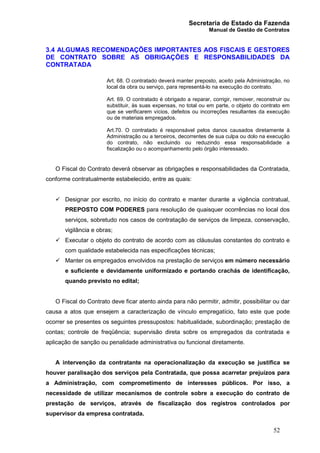 Secretaria de Estado da Fazenda
Manual de Gestão de Contratos
52
3.4 ALGUMAS RECOMENDAÇÕES IMPORTANTES AOS FISCAIS E GESTORES
DE CONTRATO SOBRE AS OBRIGAÇÕES E RESPONSABILIDADES DA
CONTRATADA
Art. 68. O contratado deverá manter preposto, aceito pela Administração, no
local da obra ou serviço, para representá-lo na execução do contrato.
Art. 69. O contratado é obrigado a reparar, corrigir, remover, reconstruir ou
substituir, às suas expensas, no total ou em parte, o objeto do contrato em
que se verificarem vícios, defeitos ou incorreções resultantes da execução
ou de materiais empregados.
Art.70. O contratado é responsável pelos danos causados diretamente à
Administração ou a terceiros, decorrentes de sua culpa ou dolo na execução
do contrato, não excluindo ou reduzindo essa responsabilidade a
fiscalização ou o acompanhamento pelo órgão interessado.
O Fiscal do Contrato deverá observar as obrigações e responsabilidades da Contratada,
conforme contratualmente estabelecido, entre as quais:
ü Designar por escrito, no início do contrato e manter durante a vigência contratual,
PREPOSTO COM PODERES para resolução de quaisquer ocorrências no local dos
serviços, sobretudo nos casos de contratação de serviços de limpeza, conservação,
vigilância e obras;
ü Executar o objeto do contrato de acordo com as cláusulas constantes do contrato e
com qualidade estabelecida nas especificações técnicas;
ü Manter os empregados envolvidos na prestação de serviços em número necessário
e suficiente e devidamente uniformizado e portando crachás de identificação,
quando previsto no edital;
O Fiscal do Contrato deve ficar atento ainda para não permitir, admitir, possibilitar ou dar
causa a atos que ensejem a caracterização de vínculo empregatício, fato este que pode
ocorrer se presentes os seguintes pressupostos: habitualidade, subordinação; prestação de
contas; controle de freqüência; supervisão direta sobre os empregados da contratada e
aplicação de sanção ou penalidade administrativa ou funcional diretamente.
A intervenção da contratante na operacionalização da execução se justifica se
houver paralisação dos serviços pela Contratada, que possa acarretar prejuízos para
a Administração, com comprometimento de interesses públicos. Por isso, a
necessidade de utilizar mecanismos de controle sobre a execução do contrato de
prestação de serviços, através de fiscalização dos registros controlados por
supervisor da empresa contratada.
 