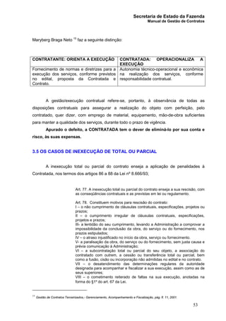 Secretaria de Estado da Fazenda
Manual de Gestão de Contratos
53
Maryberg Braga Neto 15
faz a seguinte distinção:
CONTRATANTE: ORIENTA A EXECUÇÃO CONTRATADA: OPERACIONALIZA A
EXECUÇÃO
Fornecimento de normas e diretrizes para a
execução dos serviços, conforme previstos
no edital, proposta da Contratada e
Contrato.
Autonomia técnico-operacional e econômica
na realização dos serviços, conforme
responsabilidade contratual.
A gestão/execução contratual refere-se, portanto, à observância de todas as
disposições contratuais para assegurar a realização do objeto com perfeição, pelo
contratado, quer dizer, com emprego de material, equipamento, mão-de-obra suficientes
para manter a qualidade dos serviços, durante todo o prazo de vigência.
Apurado o defeito, a CONTRATADA tem o dever de eliminá-lo por sua conta e
risco, às suas expensas.
3.5 OS CASOS DE INEXECUÇÃO DE TOTAL OU PARCIAL
A inexecução total ou parcial do contrato enseja a aplicação de penalidades à
Contratada, nos termos dos artigos 86 a 88 da Lei nº 8.666/93;
Art. 77. A inexecução total ou parcial do contrato enseja a sua rescisão, com
as conseqüências contratuais e as previstas em lei ou regulamento.
Art. 78. Constituem motivos para rescisão do contrato:
I – o não cumprimento de cláusulas contratuais, especificações, projetos ou
prazos;
II – o cumprimento irregular de cláusulas contratuais, especificações,
projetos e prazos;
III- a lentidão do seu cumprimento, levando a Administração a comprovar a
impossibilidade da conclusão da obra, do serviço ou do fornecimento, nos
prazos estipulados;
IV – o atraso injustificado no início da obra, serviço ou fornecimento.
V- a paralisação da obra, do serviço ou do fornecimento, sem justa causa e
prévia comunicação à Administração;
VI – a subcontratação total ou parcial do seu objeto, a associação do
contratado com outrem, a cessão ou transferência total ou parcial, bem
como a fusão, cisão ou incorporação não admitidas no edital e no contrato.
VII – o desatendimento das determinações regulares da autoridade
designada para acompanhar e fiscalizar a sua execução, assim como as de
seus superiores;
VIII – o cometimento reiterado de faltas na sua execução, anotadas na
forma do §1º do art. 67 da Lei.
15
Gestão de Contratos Terceirizados,- Gerenciamento, Acompanhamento e Fiscalização, pág. fl. 11, 2001.
 