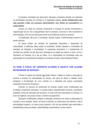 Secretaria de Estado da Fazenda
Manual de Gestão de Contratos
54
À empresa contratada que descumprir cláusulas contratuais deverão ser aplicadas
as penalidades previstas em contrato e na legislação vigente, sendo indispensável que
seja apurada a falta, em processo administrativo, com direito ao contraditório e a
ampla defesa.
Cumpre ao Fiscal do Contrato inicialmente o encargo de solicitar formalmente a
regularização do ato. Se a irregularidade não for saneada, comunicar o fato incontinenti à
Administração, a fim de que esta possa tomar as providências quanto ao assunto.
A fiscalização não pune o contratado, apenas sugere à Administração superior as
penas cabíveis.
As penas podem ser também de suspensão temporária e declaração de
inidoneidade. A diferença delas reside na amplitude. Ambas impedem a Contratada de
participar de licitações e contratações. A suspensão temporária e o impedimento de
contratar por período de até dois anos restringe-se ao órgão que aplicou a pena, se foi a
Secretaria de Fazenda, só a ela se refere. Já a inidoneidade da Contratada veda sua
participação em procedimentos licitatórios e contratos de toda a Administração Pública.
3.6 PODE O FISCAL DO CONTRATO ALTERAR O OBJETO, POR ALGUMA
NECESSIDADE DE SERVIÇO?
O fiscal e o gestor do contrato não podem alterar o objeto ou onerar a execução do
contrato a pretexto de necessidades do serviço, sob pena de alterar a relação inicial,
obrigando a formalização de novo contrato ou a alteração dos preços contratados
(reequilíbrio econômico-financeiro).
Contudo, no decorrer do andamento do contrato, podem haver modificações nas
condições inicialmente pactuadas: no projeto básico (especificações técnicas, quantidade,
qualidade, forma de execução dos serviços), no local onde são executados os serviços, no
prazo de vigência, nos preços iniciais, na forma de pagamento.
Quaisquer modificações obrigam à alteração contratual com vistas à adequação do
contrato à nova situação. Assim, ao fiscal é atribuído um poder-dever de informar o fato à
administração superior, no menor prazo possível, a fim de que também seja examinada a
possibilidade jurídica do pedido, disponibilidade orçamentária e outros vetores.
 
